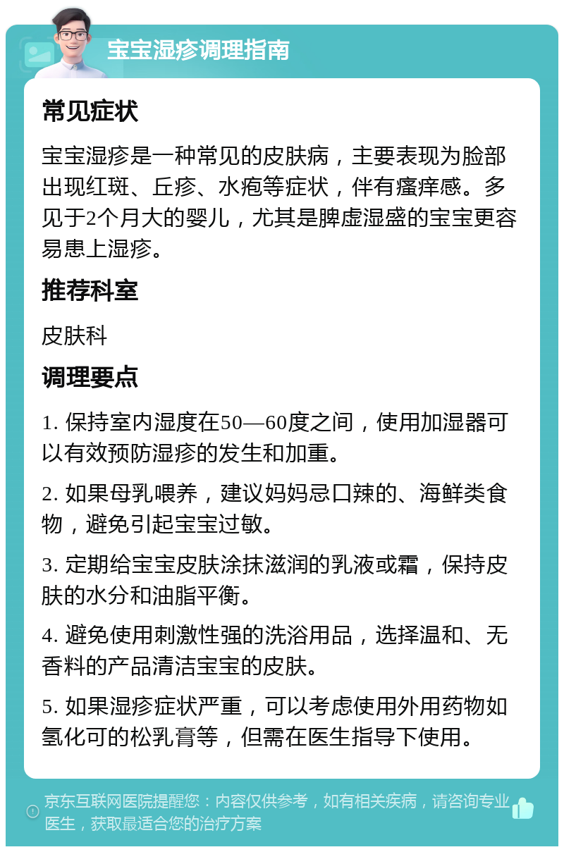 宝宝湿疹调理指南 常见症状 宝宝湿疹是一种常见的皮肤病，主要表现为脸部出现红斑、丘疹、水疱等症状，伴有瘙痒感。多见于2个月大的婴儿，尤其是脾虚湿盛的宝宝更容易患上湿疹。 推荐科室 皮肤科 调理要点 1. 保持室内湿度在50—60度之间，使用加湿器可以有效预防湿疹的发生和加重。 2. 如果母乳喂养，建议妈妈忌口辣的、海鲜类食物，避免引起宝宝过敏。 3. 定期给宝宝皮肤涂抹滋润的乳液或霜，保持皮肤的水分和油脂平衡。 4. 避免使用刺激性强的洗浴用品，选择温和、无香料的产品清洁宝宝的皮肤。 5. 如果湿疹症状严重，可以考虑使用外用药物如氢化可的松乳膏等，但需在医生指导下使用。