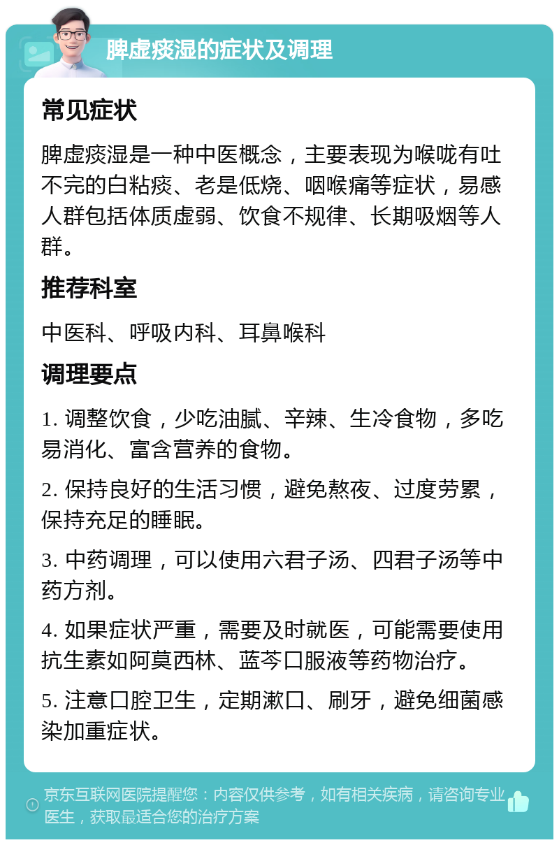 脾虚痰湿的症状及调理 常见症状 脾虚痰湿是一种中医概念，主要表现为喉咙有吐不完的白粘痰、老是低烧、咽喉痛等症状，易感人群包括体质虚弱、饮食不规律、长期吸烟等人群。 推荐科室 中医科、呼吸内科、耳鼻喉科 调理要点 1. 调整饮食，少吃油腻、辛辣、生冷食物，多吃易消化、富含营养的食物。 2. 保持良好的生活习惯，避免熬夜、过度劳累，保持充足的睡眠。 3. 中药调理，可以使用六君子汤、四君子汤等中药方剂。 4. 如果症状严重，需要及时就医，可能需要使用抗生素如阿莫西林、蓝芩口服液等药物治疗。 5. 注意口腔卫生，定期漱口、刷牙，避免细菌感染加重症状。