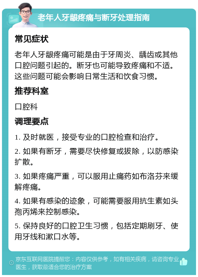 老年人牙龈疼痛与断牙处理指南 常见症状 老年人牙龈疼痛可能是由于牙周炎、龋齿或其他口腔问题引起的。断牙也可能导致疼痛和不适。这些问题可能会影响日常生活和饮食习惯。 推荐科室 口腔科 调理要点 1. 及时就医，接受专业的口腔检查和治疗。 2. 如果有断牙，需要尽快修复或拔除，以防感染扩散。 3. 如果疼痛严重，可以服用止痛药如布洛芬来缓解疼痛。 4. 如果有感染的迹象，可能需要服用抗生素如头孢丙烯来控制感染。 5. 保持良好的口腔卫生习惯，包括定期刷牙、使用牙线和漱口水等。