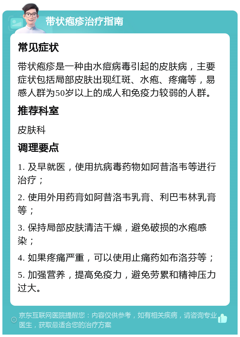 带状疱疹治疗指南 常见症状 带状疱疹是一种由水痘病毒引起的皮肤病，主要症状包括局部皮肤出现红斑、水疱、疼痛等，易感人群为50岁以上的成人和免疫力较弱的人群。 推荐科室 皮肤科 调理要点 1. 及早就医，使用抗病毒药物如阿昔洛韦等进行治疗； 2. 使用外用药膏如阿昔洛韦乳膏、利巴韦林乳膏等； 3. 保持局部皮肤清洁干燥，避免破损的水疱感染； 4. 如果疼痛严重，可以使用止痛药如布洛芬等； 5. 加强营养，提高免疫力，避免劳累和精神压力过大。