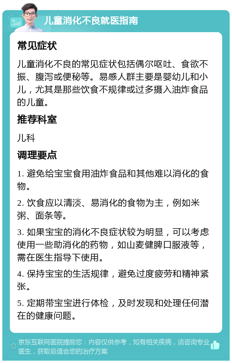 儿童消化不良就医指南 常见症状 儿童消化不良的常见症状包括偶尔呕吐、食欲不振、腹泻或便秘等。易感人群主要是婴幼儿和小儿，尤其是那些饮食不规律或过多摄入油炸食品的儿童。 推荐科室 儿科 调理要点 1. 避免给宝宝食用油炸食品和其他难以消化的食物。 2. 饮食应以清淡、易消化的食物为主，例如米粥、面条等。 3. 如果宝宝的消化不良症状较为明显，可以考虑使用一些助消化的药物，如山麦健脾口服液等，需在医生指导下使用。 4. 保持宝宝的生活规律，避免过度疲劳和精神紧张。 5. 定期带宝宝进行体检，及时发现和处理任何潜在的健康问题。