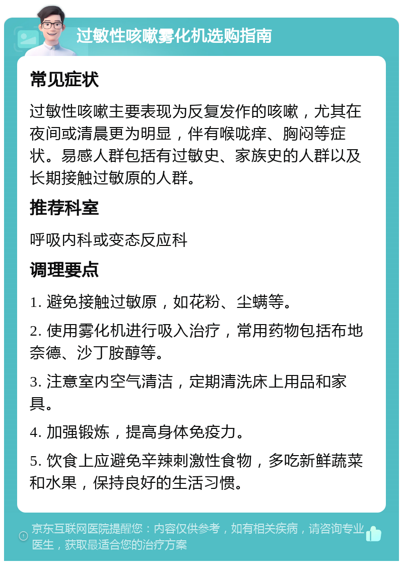 过敏性咳嗽雾化机选购指南 常见症状 过敏性咳嗽主要表现为反复发作的咳嗽，尤其在夜间或清晨更为明显，伴有喉咙痒、胸闷等症状。易感人群包括有过敏史、家族史的人群以及长期接触过敏原的人群。 推荐科室 呼吸内科或变态反应科 调理要点 1. 避免接触过敏原，如花粉、尘螨等。 2. 使用雾化机进行吸入治疗，常用药物包括布地奈德、沙丁胺醇等。 3. 注意室内空气清洁，定期清洗床上用品和家具。 4. 加强锻炼，提高身体免疫力。 5. 饮食上应避免辛辣刺激性食物，多吃新鲜蔬菜和水果，保持良好的生活习惯。