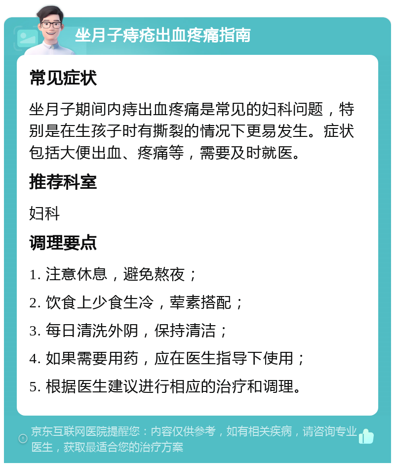 坐月子痔疮出血疼痛指南 常见症状 坐月子期间内痔出血疼痛是常见的妇科问题，特别是在生孩子时有撕裂的情况下更易发生。症状包括大便出血、疼痛等，需要及时就医。 推荐科室 妇科 调理要点 1. 注意休息，避免熬夜； 2. 饮食上少食生冷，荤素搭配； 3. 每日清洗外阴，保持清洁； 4. 如果需要用药，应在医生指导下使用； 5. 根据医生建议进行相应的治疗和调理。