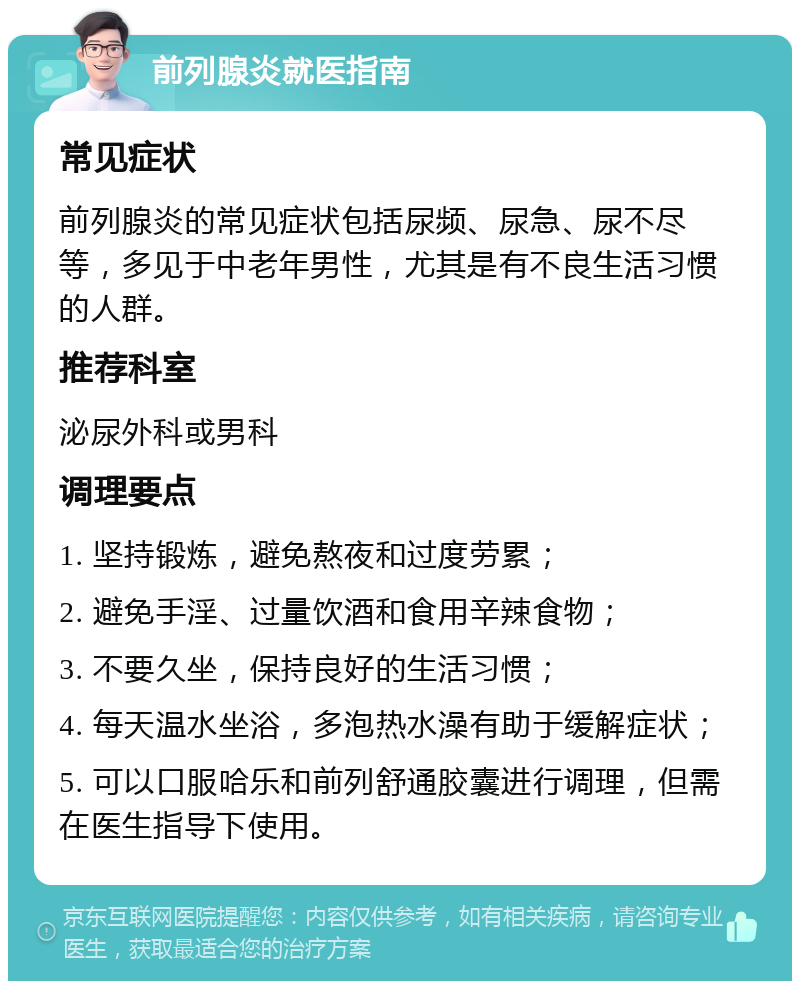 前列腺炎就医指南 常见症状 前列腺炎的常见症状包括尿频、尿急、尿不尽等，多见于中老年男性，尤其是有不良生活习惯的人群。 推荐科室 泌尿外科或男科 调理要点 1. 坚持锻炼，避免熬夜和过度劳累； 2. 避免手淫、过量饮酒和食用辛辣食物； 3. 不要久坐，保持良好的生活习惯； 4. 每天温水坐浴，多泡热水澡有助于缓解症状； 5. 可以口服哈乐和前列舒通胶囊进行调理，但需在医生指导下使用。