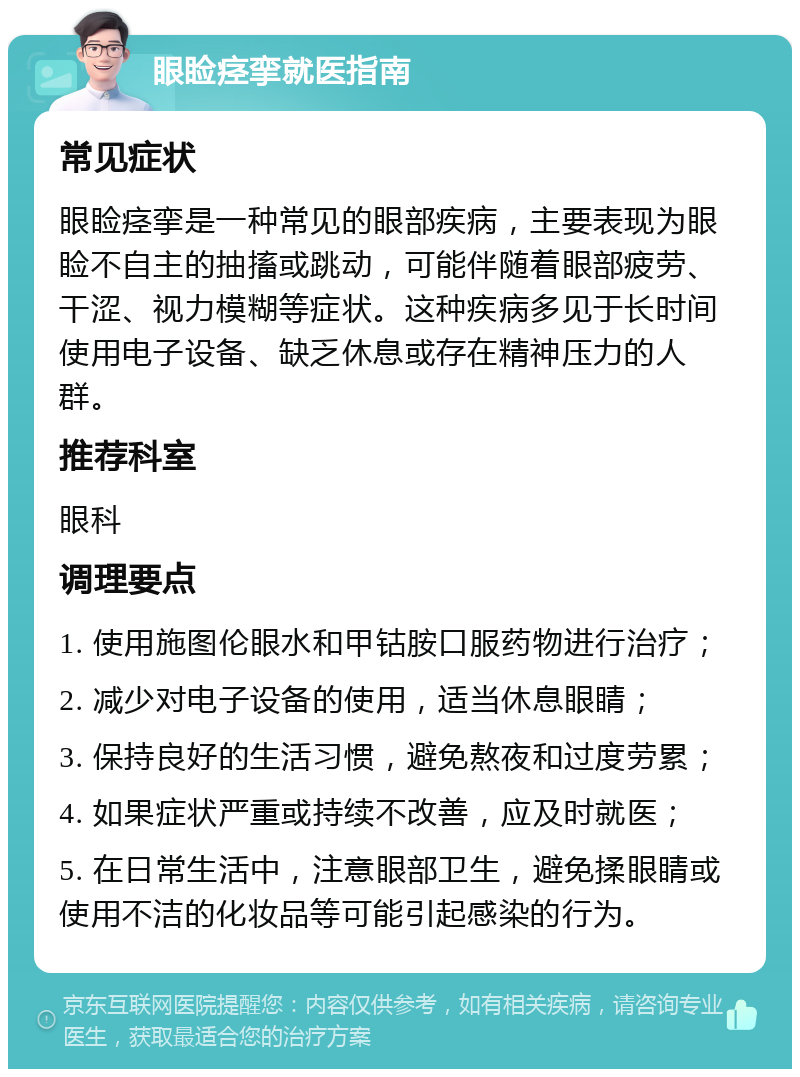 眼睑痉挛就医指南 常见症状 眼睑痉挛是一种常见的眼部疾病，主要表现为眼睑不自主的抽搐或跳动，可能伴随着眼部疲劳、干涩、视力模糊等症状。这种疾病多见于长时间使用电子设备、缺乏休息或存在精神压力的人群。 推荐科室 眼科 调理要点 1. 使用施图伦眼水和甲钴胺口服药物进行治疗； 2. 减少对电子设备的使用，适当休息眼睛； 3. 保持良好的生活习惯，避免熬夜和过度劳累； 4. 如果症状严重或持续不改善，应及时就医； 5. 在日常生活中，注意眼部卫生，避免揉眼睛或使用不洁的化妆品等可能引起感染的行为。