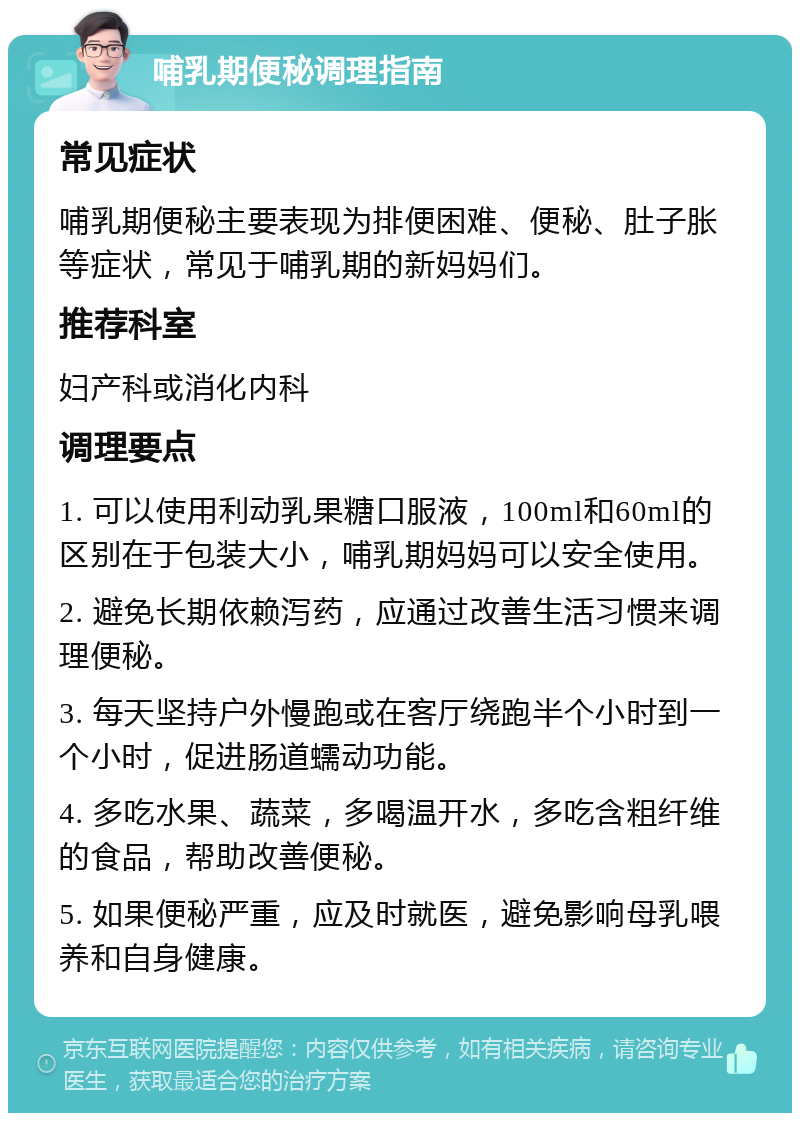 哺乳期便秘调理指南 常见症状 哺乳期便秘主要表现为排便困难、便秘、肚子胀等症状，常见于哺乳期的新妈妈们。 推荐科室 妇产科或消化内科 调理要点 1. 可以使用利动乳果糖口服液，100ml和60ml的区别在于包装大小，哺乳期妈妈可以安全使用。 2. 避免长期依赖泻药，应通过改善生活习惯来调理便秘。 3. 每天坚持户外慢跑或在客厅绕跑半个小时到一个小时，促进肠道蠕动功能。 4. 多吃水果、蔬菜，多喝温开水，多吃含粗纤维的食品，帮助改善便秘。 5. 如果便秘严重，应及时就医，避免影响母乳喂养和自身健康。