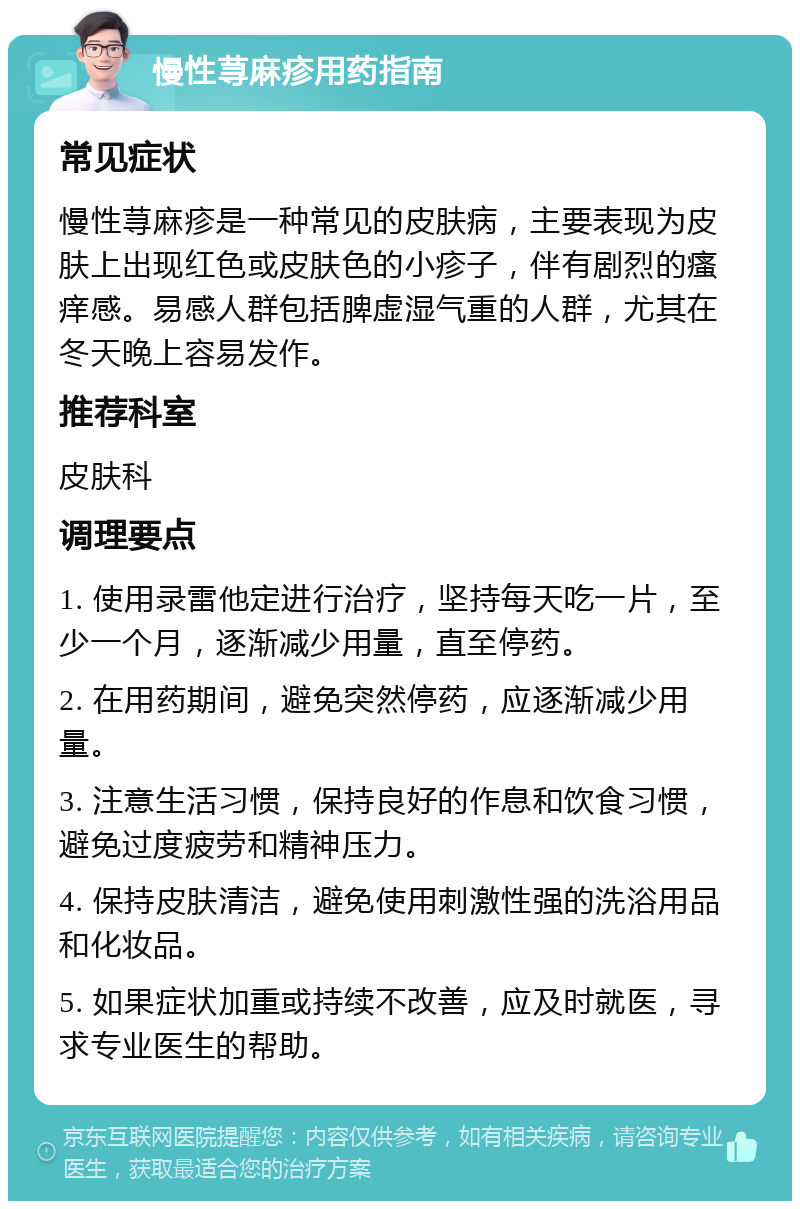 慢性荨麻疹用药指南 常见症状 慢性荨麻疹是一种常见的皮肤病，主要表现为皮肤上出现红色或皮肤色的小疹子，伴有剧烈的瘙痒感。易感人群包括脾虚湿气重的人群，尤其在冬天晚上容易发作。 推荐科室 皮肤科 调理要点 1. 使用录雷他定进行治疗，坚持每天吃一片，至少一个月，逐渐减少用量，直至停药。 2. 在用药期间，避免突然停药，应逐渐减少用量。 3. 注意生活习惯，保持良好的作息和饮食习惯，避免过度疲劳和精神压力。 4. 保持皮肤清洁，避免使用刺激性强的洗浴用品和化妆品。 5. 如果症状加重或持续不改善，应及时就医，寻求专业医生的帮助。