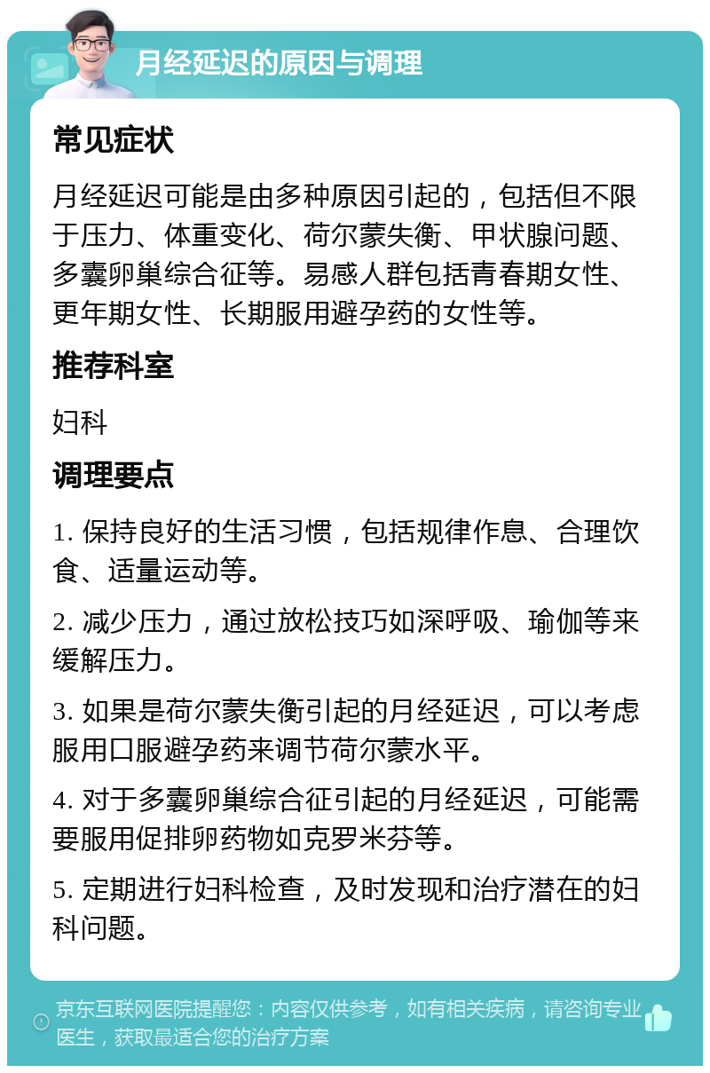 月经延迟的原因与调理 常见症状 月经延迟可能是由多种原因引起的，包括但不限于压力、体重变化、荷尔蒙失衡、甲状腺问题、多囊卵巢综合征等。易感人群包括青春期女性、更年期女性、长期服用避孕药的女性等。 推荐科室 妇科 调理要点 1. 保持良好的生活习惯，包括规律作息、合理饮食、适量运动等。 2. 减少压力，通过放松技巧如深呼吸、瑜伽等来缓解压力。 3. 如果是荷尔蒙失衡引起的月经延迟，可以考虑服用口服避孕药来调节荷尔蒙水平。 4. 对于多囊卵巢综合征引起的月经延迟，可能需要服用促排卵药物如克罗米芬等。 5. 定期进行妇科检查，及时发现和治疗潜在的妇科问题。