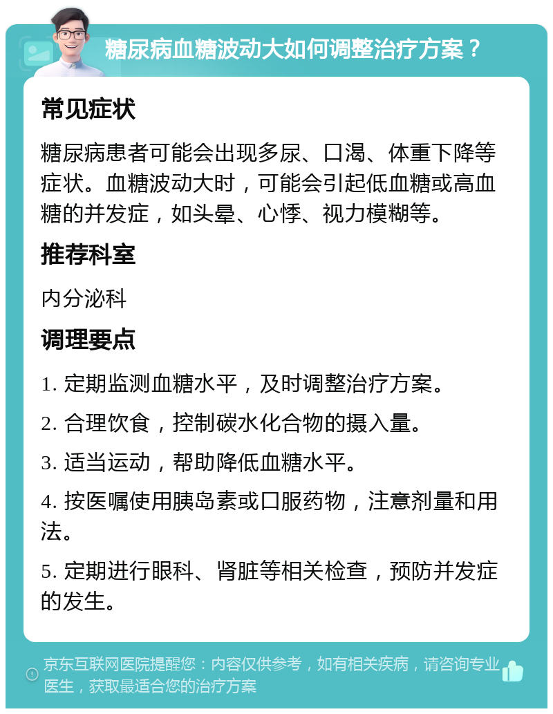 糖尿病血糖波动大如何调整治疗方案？ 常见症状 糖尿病患者可能会出现多尿、口渴、体重下降等症状。血糖波动大时，可能会引起低血糖或高血糖的并发症，如头晕、心悸、视力模糊等。 推荐科室 内分泌科 调理要点 1. 定期监测血糖水平，及时调整治疗方案。 2. 合理饮食，控制碳水化合物的摄入量。 3. 适当运动，帮助降低血糖水平。 4. 按医嘱使用胰岛素或口服药物，注意剂量和用法。 5. 定期进行眼科、肾脏等相关检查，预防并发症的发生。