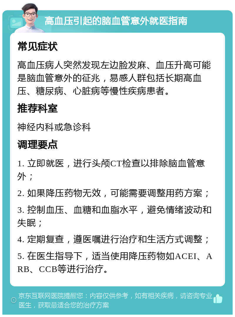 高血压引起的脑血管意外就医指南 常见症状 高血压病人突然发现左边脸发麻、血压升高可能是脑血管意外的征兆，易感人群包括长期高血压、糖尿病、心脏病等慢性疾病患者。 推荐科室 神经内科或急诊科 调理要点 1. 立即就医，进行头颅CT检查以排除脑血管意外； 2. 如果降压药物无效，可能需要调整用药方案； 3. 控制血压、血糖和血脂水平，避免情绪波动和失眠； 4. 定期复查，遵医嘱进行治疗和生活方式调整； 5. 在医生指导下，适当使用降压药物如ACEI、ARB、CCB等进行治疗。