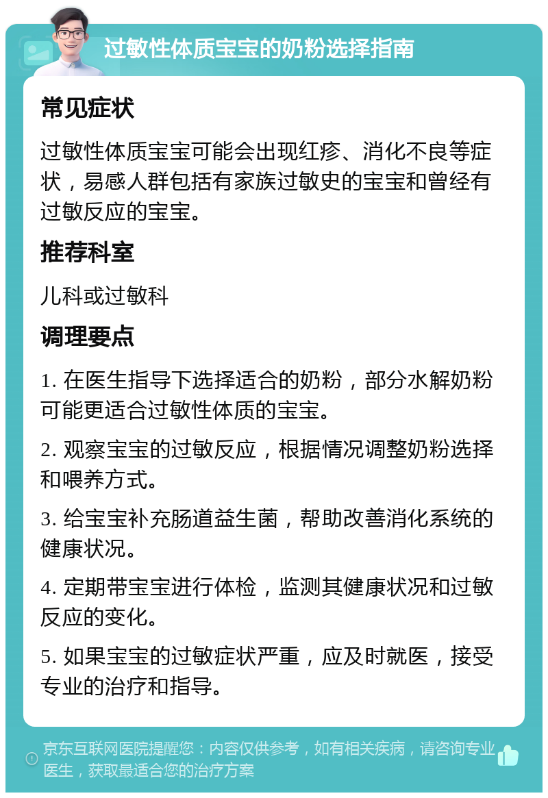 过敏性体质宝宝的奶粉选择指南 常见症状 过敏性体质宝宝可能会出现红疹、消化不良等症状，易感人群包括有家族过敏史的宝宝和曾经有过敏反应的宝宝。 推荐科室 儿科或过敏科 调理要点 1. 在医生指导下选择适合的奶粉，部分水解奶粉可能更适合过敏性体质的宝宝。 2. 观察宝宝的过敏反应，根据情况调整奶粉选择和喂养方式。 3. 给宝宝补充肠道益生菌，帮助改善消化系统的健康状况。 4. 定期带宝宝进行体检，监测其健康状况和过敏反应的变化。 5. 如果宝宝的过敏症状严重，应及时就医，接受专业的治疗和指导。