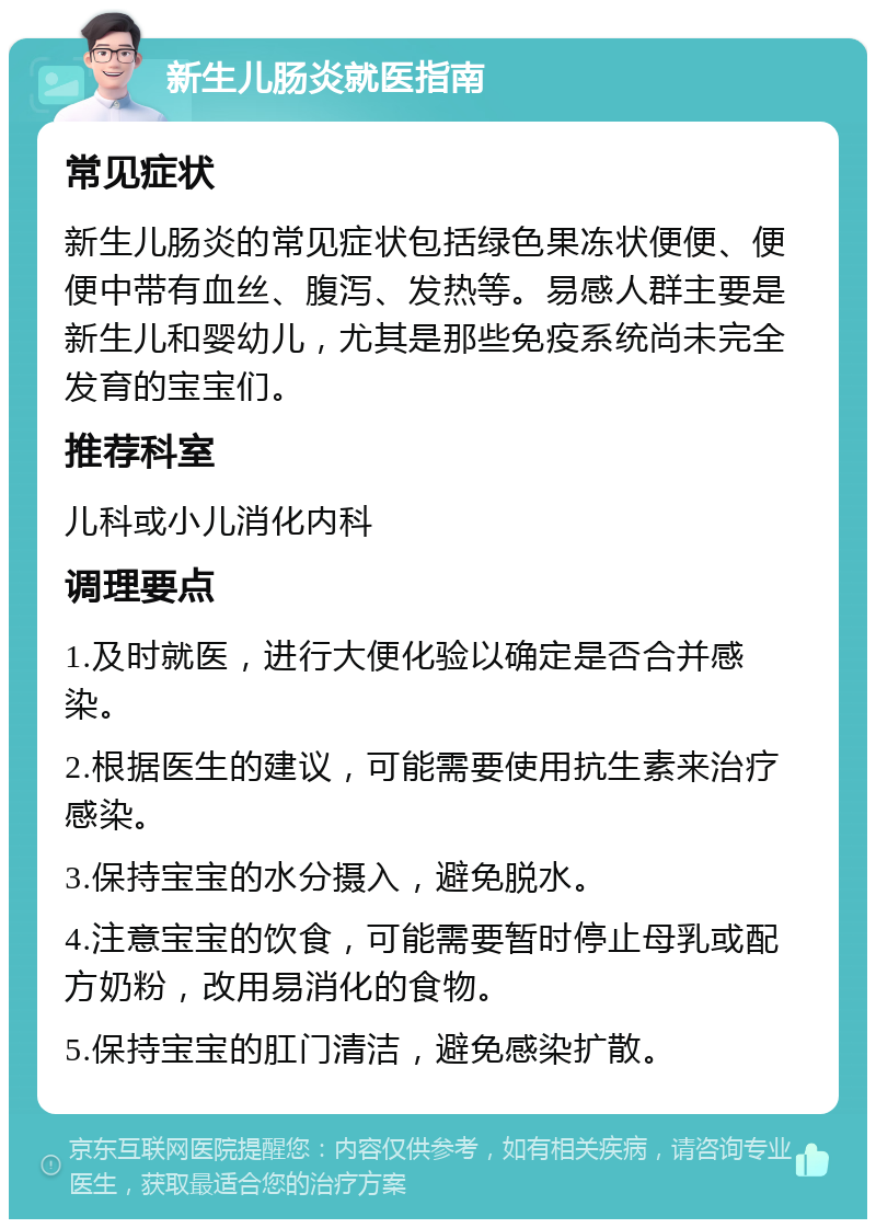 新生儿肠炎就医指南 常见症状 新生儿肠炎的常见症状包括绿色果冻状便便、便便中带有血丝、腹泻、发热等。易感人群主要是新生儿和婴幼儿，尤其是那些免疫系统尚未完全发育的宝宝们。 推荐科室 儿科或小儿消化内科 调理要点 1.及时就医，进行大便化验以确定是否合并感染。 2.根据医生的建议，可能需要使用抗生素来治疗感染。 3.保持宝宝的水分摄入，避免脱水。 4.注意宝宝的饮食，可能需要暂时停止母乳或配方奶粉，改用易消化的食物。 5.保持宝宝的肛门清洁，避免感染扩散。