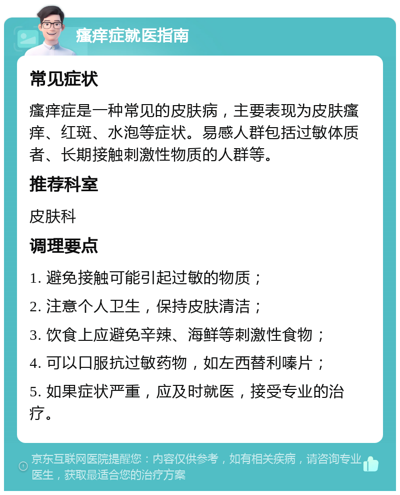 瘙痒症就医指南 常见症状 瘙痒症是一种常见的皮肤病，主要表现为皮肤瘙痒、红斑、水泡等症状。易感人群包括过敏体质者、长期接触刺激性物质的人群等。 推荐科室 皮肤科 调理要点 1. 避免接触可能引起过敏的物质； 2. 注意个人卫生，保持皮肤清洁； 3. 饮食上应避免辛辣、海鲜等刺激性食物； 4. 可以口服抗过敏药物，如左西替利嗪片； 5. 如果症状严重，应及时就医，接受专业的治疗。