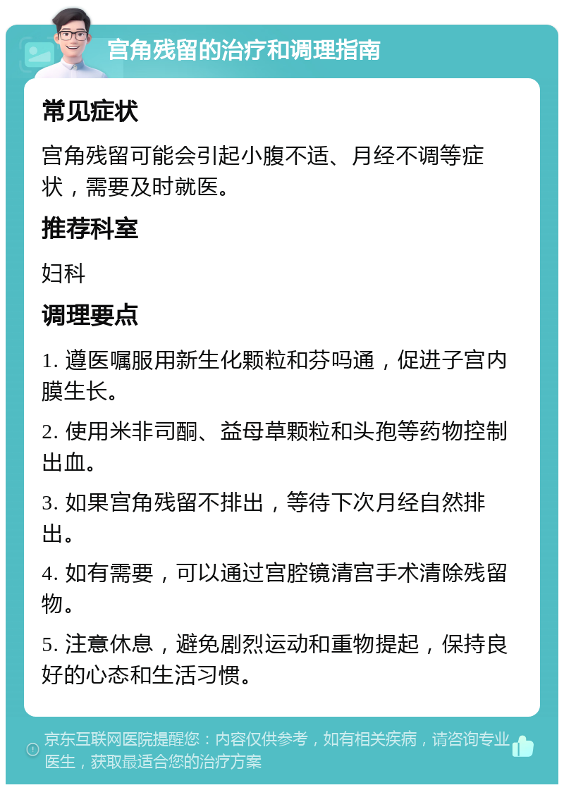 宫角残留的治疗和调理指南 常见症状 宫角残留可能会引起小腹不适、月经不调等症状，需要及时就医。 推荐科室 妇科 调理要点 1. 遵医嘱服用新生化颗粒和芬吗通，促进子宫内膜生长。 2. 使用米非司酮、益母草颗粒和头孢等药物控制出血。 3. 如果宫角残留不排出，等待下次月经自然排出。 4. 如有需要，可以通过宫腔镜清宫手术清除残留物。 5. 注意休息，避免剧烈运动和重物提起，保持良好的心态和生活习惯。