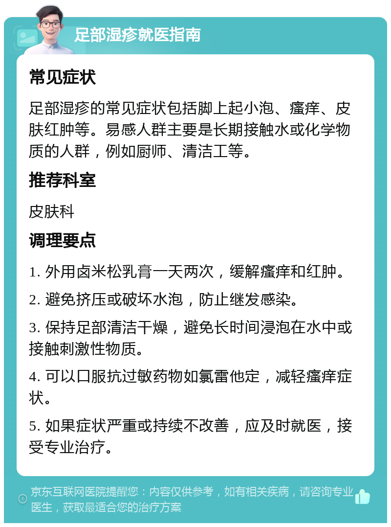 足部湿疹就医指南 常见症状 足部湿疹的常见症状包括脚上起小泡、瘙痒、皮肤红肿等。易感人群主要是长期接触水或化学物质的人群，例如厨师、清洁工等。 推荐科室 皮肤科 调理要点 1. 外用卤米松乳膏一天两次，缓解瘙痒和红肿。 2. 避免挤压或破坏水泡，防止继发感染。 3. 保持足部清洁干燥，避免长时间浸泡在水中或接触刺激性物质。 4. 可以口服抗过敏药物如氯雷他定，减轻瘙痒症状。 5. 如果症状严重或持续不改善，应及时就医，接受专业治疗。