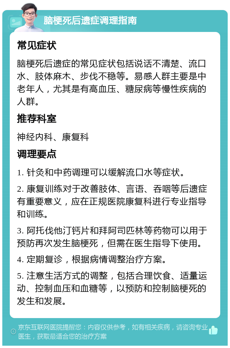 脑梗死后遗症调理指南 常见症状 脑梗死后遗症的常见症状包括说话不清楚、流口水、肢体麻木、步伐不稳等。易感人群主要是中老年人，尤其是有高血压、糖尿病等慢性疾病的人群。 推荐科室 神经内科、康复科 调理要点 1. 针灸和中药调理可以缓解流口水等症状。 2. 康复训练对于改善肢体、言语、吞咽等后遗症有重要意义，应在正规医院康复科进行专业指导和训练。 3. 阿托伐他汀钙片和拜阿司匹林等药物可以用于预防再次发生脑梗死，但需在医生指导下使用。 4. 定期复诊，根据病情调整治疗方案。 5. 注意生活方式的调整，包括合理饮食、适量运动、控制血压和血糖等，以预防和控制脑梗死的发生和发展。