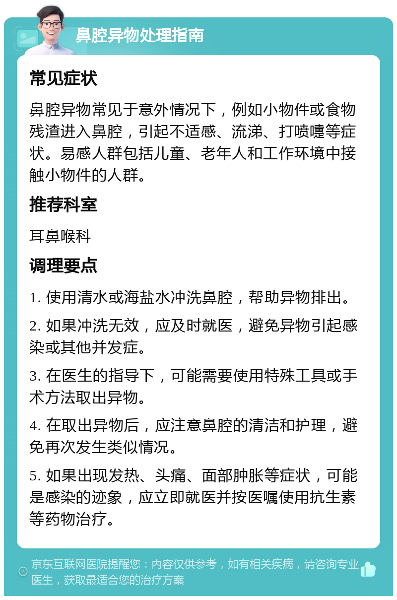 鼻腔异物处理指南 常见症状 鼻腔异物常见于意外情况下，例如小物件或食物残渣进入鼻腔，引起不适感、流涕、打喷嚏等症状。易感人群包括儿童、老年人和工作环境中接触小物件的人群。 推荐科室 耳鼻喉科 调理要点 1. 使用清水或海盐水冲洗鼻腔，帮助异物排出。 2. 如果冲洗无效，应及时就医，避免异物引起感染或其他并发症。 3. 在医生的指导下，可能需要使用特殊工具或手术方法取出异物。 4. 在取出异物后，应注意鼻腔的清洁和护理，避免再次发生类似情况。 5. 如果出现发热、头痛、面部肿胀等症状，可能是感染的迹象，应立即就医并按医嘱使用抗生素等药物治疗。