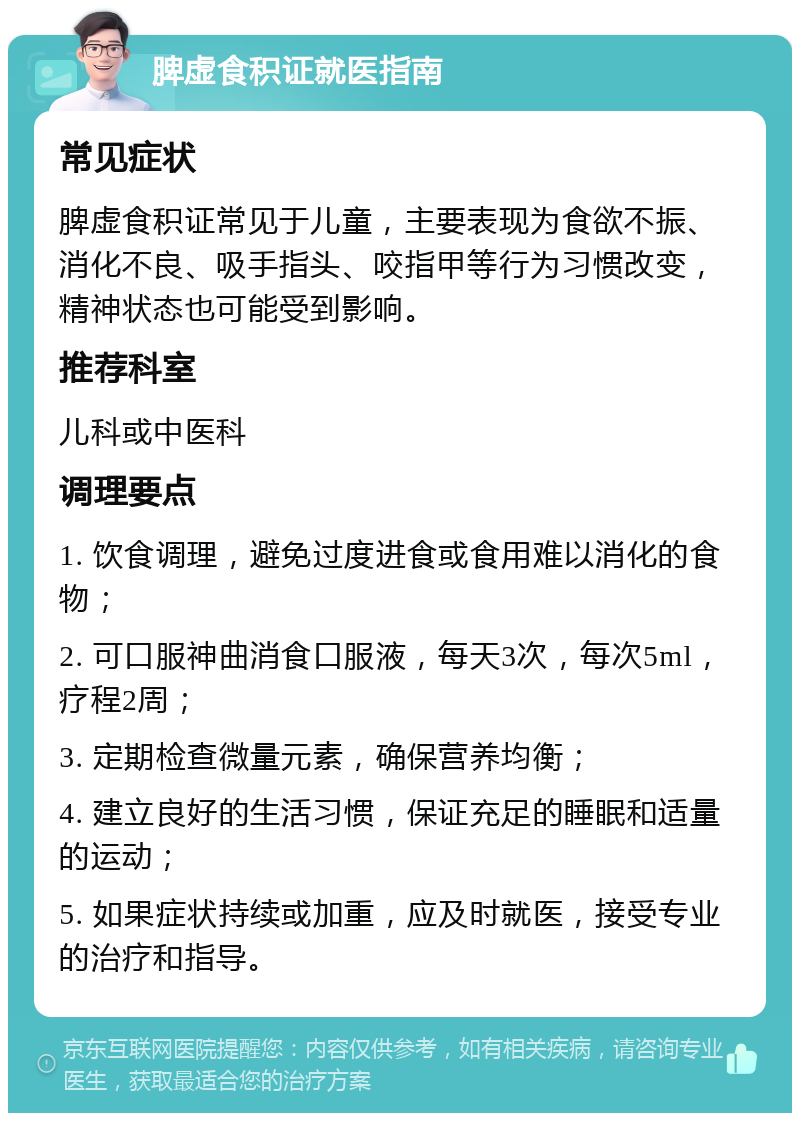 脾虚食积证就医指南 常见症状 脾虚食积证常见于儿童，主要表现为食欲不振、消化不良、吸手指头、咬指甲等行为习惯改变，精神状态也可能受到影响。 推荐科室 儿科或中医科 调理要点 1. 饮食调理，避免过度进食或食用难以消化的食物； 2. 可口服神曲消食口服液，每天3次，每次5ml，疗程2周； 3. 定期检查微量元素，确保营养均衡； 4. 建立良好的生活习惯，保证充足的睡眠和适量的运动； 5. 如果症状持续或加重，应及时就医，接受专业的治疗和指导。