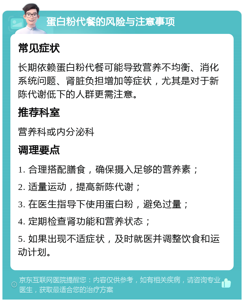 蛋白粉代餐的风险与注意事项 常见症状 长期依赖蛋白粉代餐可能导致营养不均衡、消化系统问题、肾脏负担增加等症状，尤其是对于新陈代谢低下的人群更需注意。 推荐科室 营养科或内分泌科 调理要点 1. 合理搭配膳食，确保摄入足够的营养素； 2. 适量运动，提高新陈代谢； 3. 在医生指导下使用蛋白粉，避免过量； 4. 定期检查肾功能和营养状态； 5. 如果出现不适症状，及时就医并调整饮食和运动计划。