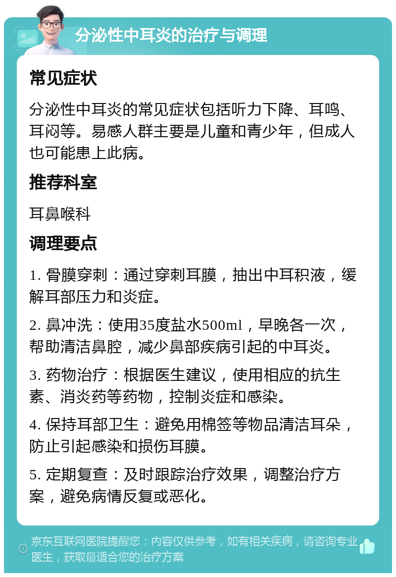 分泌性中耳炎的治疗与调理 常见症状 分泌性中耳炎的常见症状包括听力下降、耳鸣、耳闷等。易感人群主要是儿童和青少年，但成人也可能患上此病。 推荐科室 耳鼻喉科 调理要点 1. 骨膜穿刺：通过穿刺耳膜，抽出中耳积液，缓解耳部压力和炎症。 2. 鼻冲洗：使用35度盐水500ml，早晚各一次，帮助清洁鼻腔，减少鼻部疾病引起的中耳炎。 3. 药物治疗：根据医生建议，使用相应的抗生素、消炎药等药物，控制炎症和感染。 4. 保持耳部卫生：避免用棉签等物品清洁耳朵，防止引起感染和损伤耳膜。 5. 定期复查：及时跟踪治疗效果，调整治疗方案，避免病情反复或恶化。