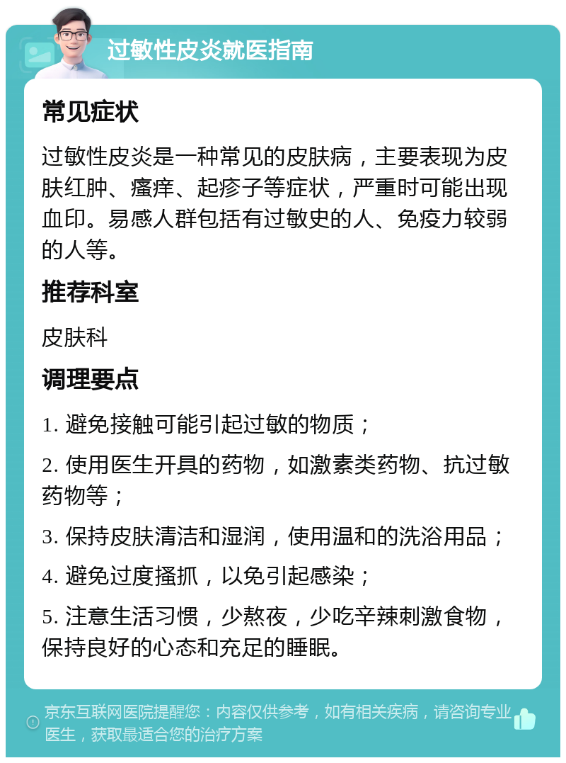 过敏性皮炎就医指南 常见症状 过敏性皮炎是一种常见的皮肤病，主要表现为皮肤红肿、瘙痒、起疹子等症状，严重时可能出现血印。易感人群包括有过敏史的人、免疫力较弱的人等。 推荐科室 皮肤科 调理要点 1. 避免接触可能引起过敏的物质； 2. 使用医生开具的药物，如激素类药物、抗过敏药物等； 3. 保持皮肤清洁和湿润，使用温和的洗浴用品； 4. 避免过度搔抓，以免引起感染； 5. 注意生活习惯，少熬夜，少吃辛辣刺激食物，保持良好的心态和充足的睡眠。