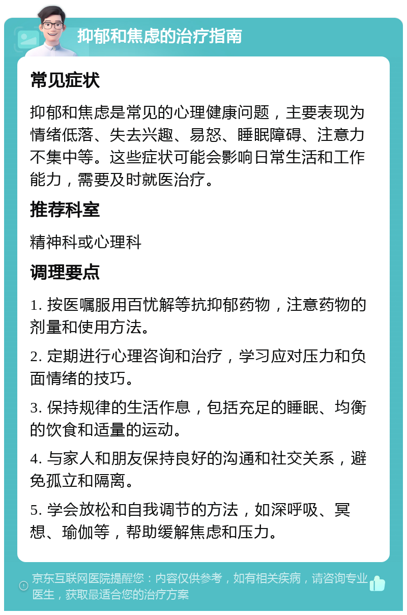 抑郁和焦虑的治疗指南 常见症状 抑郁和焦虑是常见的心理健康问题，主要表现为情绪低落、失去兴趣、易怒、睡眠障碍、注意力不集中等。这些症状可能会影响日常生活和工作能力，需要及时就医治疗。 推荐科室 精神科或心理科 调理要点 1. 按医嘱服用百忧解等抗抑郁药物，注意药物的剂量和使用方法。 2. 定期进行心理咨询和治疗，学习应对压力和负面情绪的技巧。 3. 保持规律的生活作息，包括充足的睡眠、均衡的饮食和适量的运动。 4. 与家人和朋友保持良好的沟通和社交关系，避免孤立和隔离。 5. 学会放松和自我调节的方法，如深呼吸、冥想、瑜伽等，帮助缓解焦虑和压力。