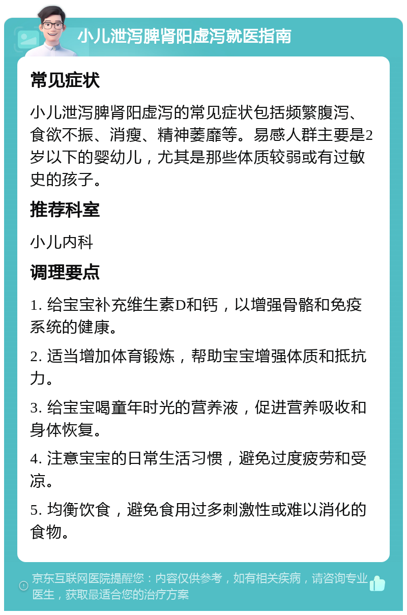 小儿泄泻脾肾阳虚泻就医指南 常见症状 小儿泄泻脾肾阳虚泻的常见症状包括频繁腹泻、食欲不振、消瘦、精神萎靡等。易感人群主要是2岁以下的婴幼儿，尤其是那些体质较弱或有过敏史的孩子。 推荐科室 小儿内科 调理要点 1. 给宝宝补充维生素D和钙，以增强骨骼和免疫系统的健康。 2. 适当增加体育锻炼，帮助宝宝增强体质和抵抗力。 3. 给宝宝喝童年时光的营养液，促进营养吸收和身体恢复。 4. 注意宝宝的日常生活习惯，避免过度疲劳和受凉。 5. 均衡饮食，避免食用过多刺激性或难以消化的食物。