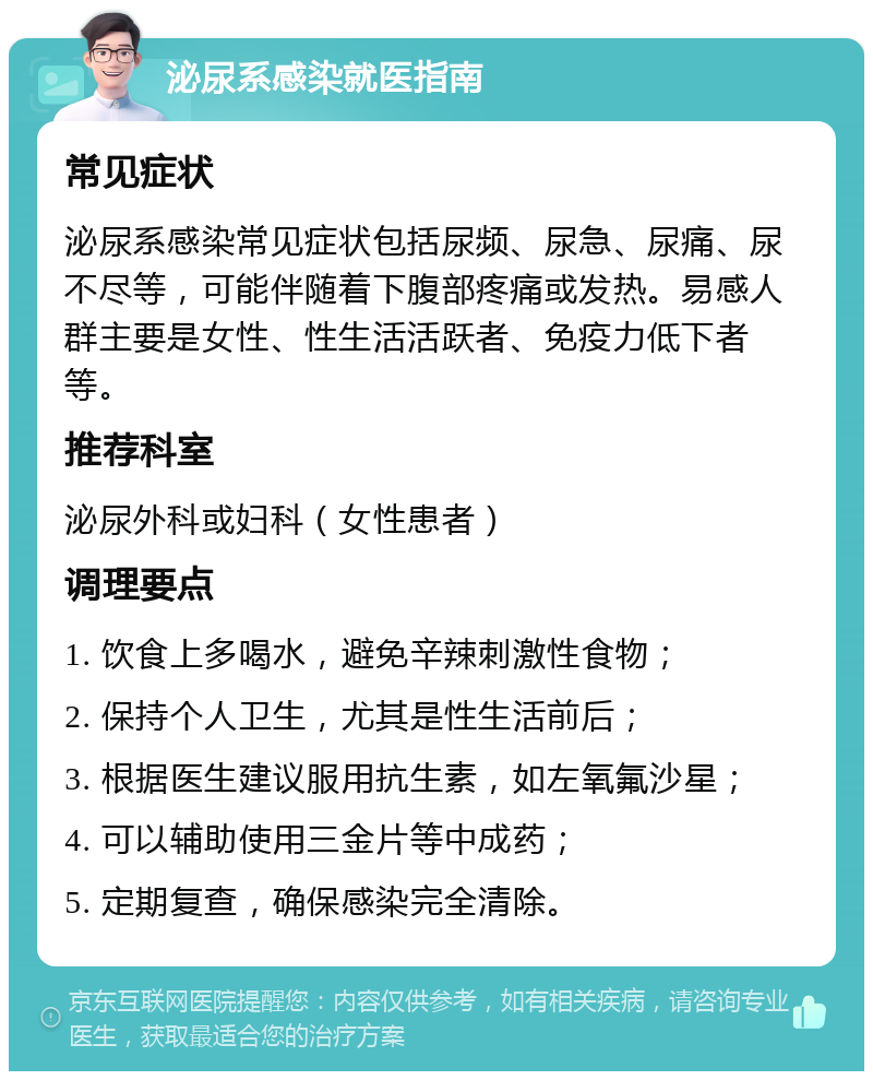 泌尿系感染就医指南 常见症状 泌尿系感染常见症状包括尿频、尿急、尿痛、尿不尽等，可能伴随着下腹部疼痛或发热。易感人群主要是女性、性生活活跃者、免疫力低下者等。 推荐科室 泌尿外科或妇科（女性患者） 调理要点 1. 饮食上多喝水，避免辛辣刺激性食物； 2. 保持个人卫生，尤其是性生活前后； 3. 根据医生建议服用抗生素，如左氧氟沙星； 4. 可以辅助使用三金片等中成药； 5. 定期复查，确保感染完全清除。