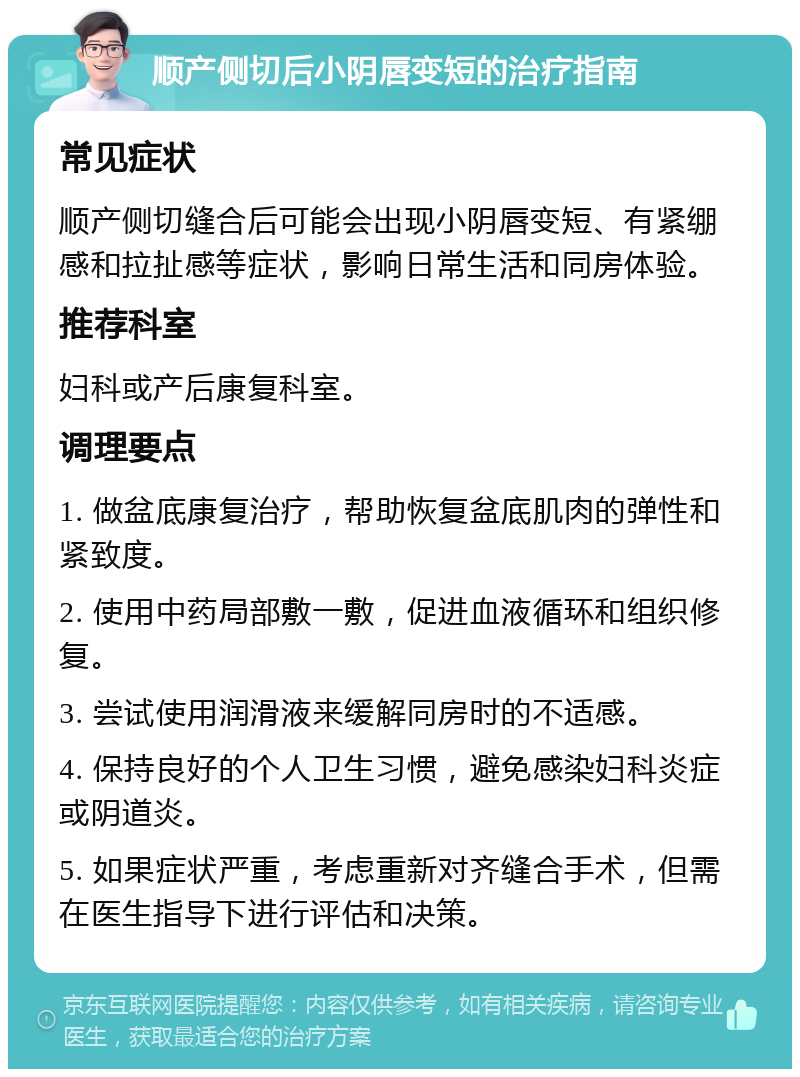 顺产侧切后小阴唇变短的治疗指南 常见症状 顺产侧切缝合后可能会出现小阴唇变短、有紧绷感和拉扯感等症状，影响日常生活和同房体验。 推荐科室 妇科或产后康复科室。 调理要点 1. 做盆底康复治疗，帮助恢复盆底肌肉的弹性和紧致度。 2. 使用中药局部敷一敷，促进血液循环和组织修复。 3. 尝试使用润滑液来缓解同房时的不适感。 4. 保持良好的个人卫生习惯，避免感染妇科炎症或阴道炎。 5. 如果症状严重，考虑重新对齐缝合手术，但需在医生指导下进行评估和决策。