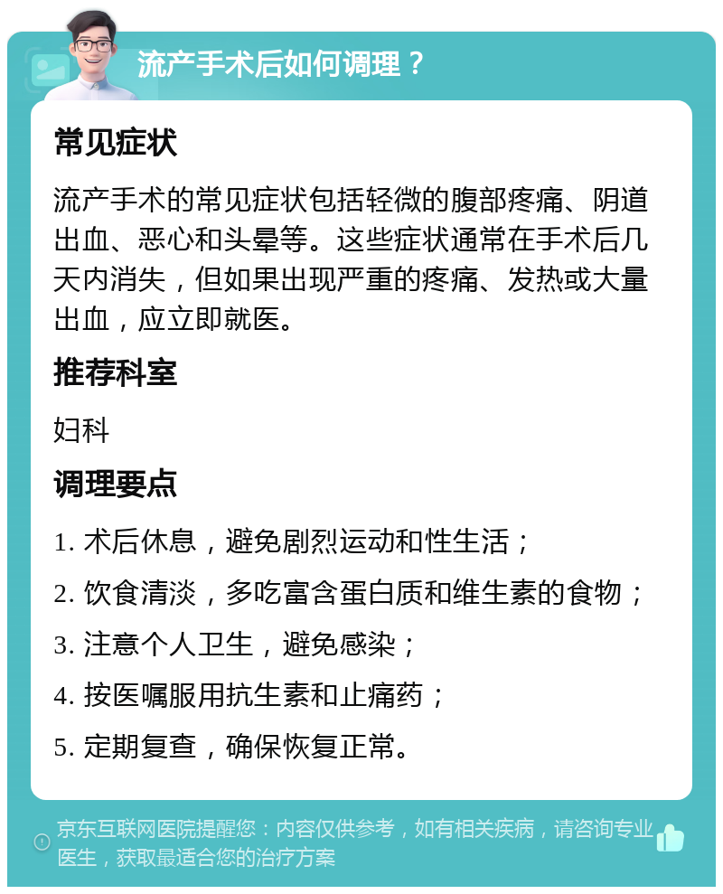 流产手术后如何调理？ 常见症状 流产手术的常见症状包括轻微的腹部疼痛、阴道出血、恶心和头晕等。这些症状通常在手术后几天内消失，但如果出现严重的疼痛、发热或大量出血，应立即就医。 推荐科室 妇科 调理要点 1. 术后休息，避免剧烈运动和性生活； 2. 饮食清淡，多吃富含蛋白质和维生素的食物； 3. 注意个人卫生，避免感染； 4. 按医嘱服用抗生素和止痛药； 5. 定期复查，确保恢复正常。