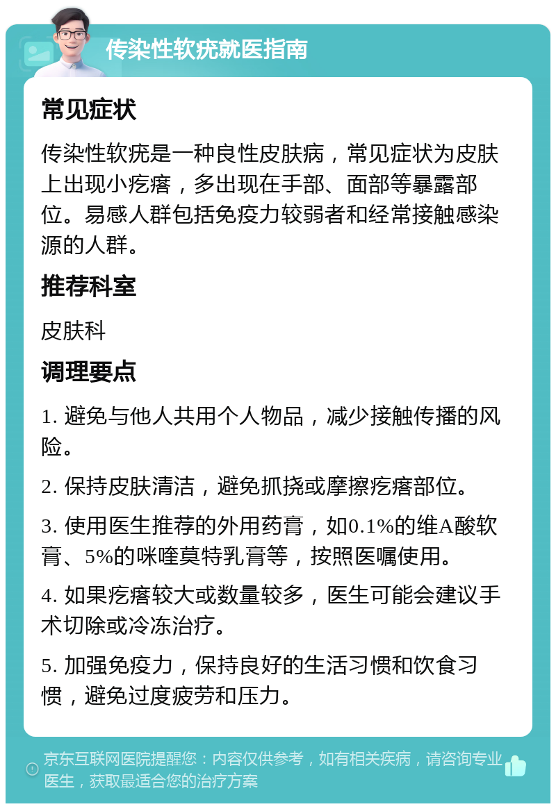 传染性软疣就医指南 常见症状 传染性软疣是一种良性皮肤病，常见症状为皮肤上出现小疙瘩，多出现在手部、面部等暴露部位。易感人群包括免疫力较弱者和经常接触感染源的人群。 推荐科室 皮肤科 调理要点 1. 避免与他人共用个人物品，减少接触传播的风险。 2. 保持皮肤清洁，避免抓挠或摩擦疙瘩部位。 3. 使用医生推荐的外用药膏，如0.1%的维A酸软膏、5%的咪喹莫特乳膏等，按照医嘱使用。 4. 如果疙瘩较大或数量较多，医生可能会建议手术切除或冷冻治疗。 5. 加强免疫力，保持良好的生活习惯和饮食习惯，避免过度疲劳和压力。