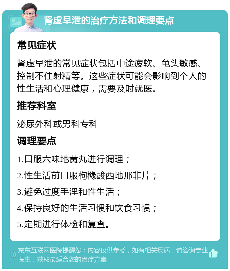 肾虚早泄的治疗方法和调理要点 常见症状 肾虚早泄的常见症状包括中途疲软、龟头敏感、控制不住射精等。这些症状可能会影响到个人的性生活和心理健康，需要及时就医。 推荐科室 泌尿外科或男科专科 调理要点 1.口服六味地黄丸进行调理； 2.性生活前口服枸橼酸西地那非片； 3.避免过度手淫和性生活； 4.保持良好的生活习惯和饮食习惯； 5.定期进行体检和复查。