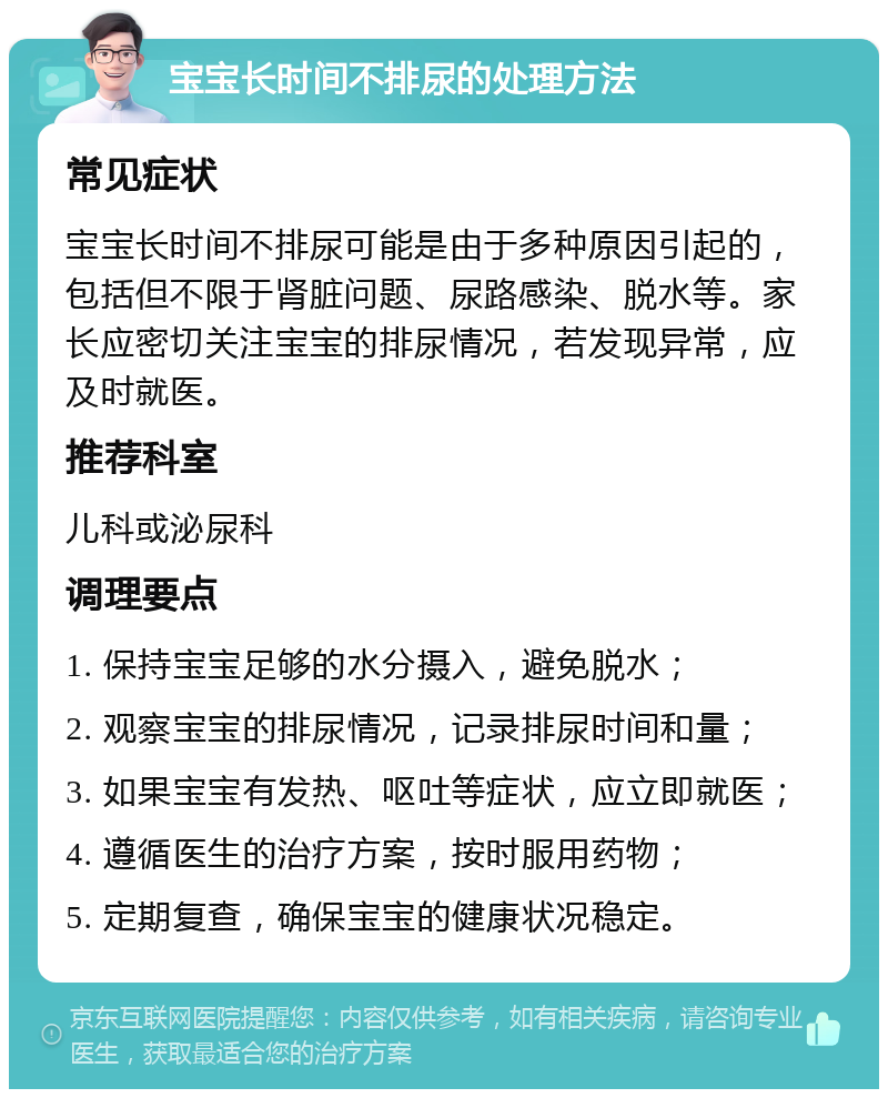 宝宝长时间不排尿的处理方法 常见症状 宝宝长时间不排尿可能是由于多种原因引起的，包括但不限于肾脏问题、尿路感染、脱水等。家长应密切关注宝宝的排尿情况，若发现异常，应及时就医。 推荐科室 儿科或泌尿科 调理要点 1. 保持宝宝足够的水分摄入，避免脱水； 2. 观察宝宝的排尿情况，记录排尿时间和量； 3. 如果宝宝有发热、呕吐等症状，应立即就医； 4. 遵循医生的治疗方案，按时服用药物； 5. 定期复查，确保宝宝的健康状况稳定。