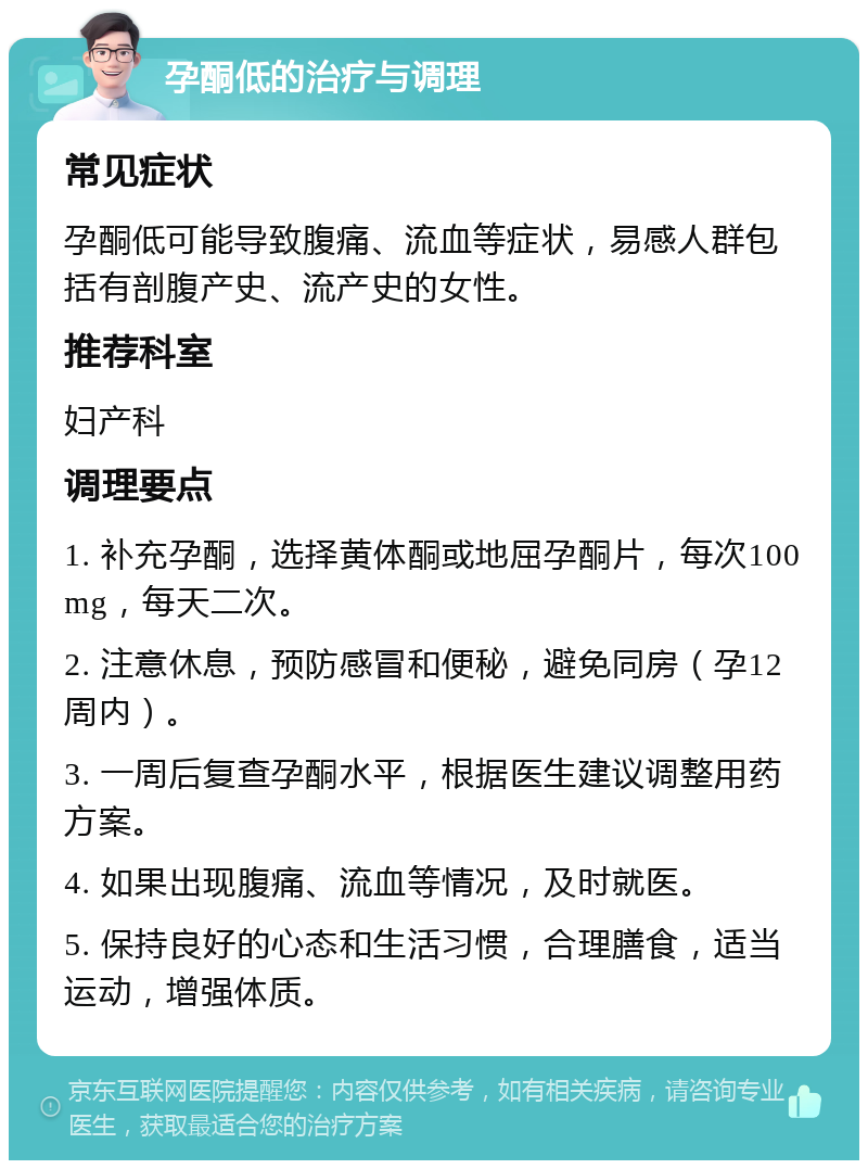 孕酮低的治疗与调理 常见症状 孕酮低可能导致腹痛、流血等症状，易感人群包括有剖腹产史、流产史的女性。 推荐科室 妇产科 调理要点 1. 补充孕酮，选择黄体酮或地屈孕酮片，每次100mg，每天二次。 2. 注意休息，预防感冒和便秘，避免同房（孕12周内）。 3. 一周后复查孕酮水平，根据医生建议调整用药方案。 4. 如果出现腹痛、流血等情况，及时就医。 5. 保持良好的心态和生活习惯，合理膳食，适当运动，增强体质。