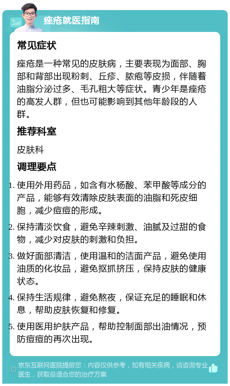 痤疮就医指南 常见症状 痤疮是一种常见的皮肤病，主要表现为面部、胸部和背部出现粉刺、丘疹、脓疱等皮损，伴随着油脂分泌过多、毛孔粗大等症状。青少年是痤疮的高发人群，但也可能影响到其他年龄段的人群。 推荐科室 皮肤科 调理要点 使用外用药品，如含有水杨酸、苯甲酸等成分的产品，能够有效清除皮肤表面的油脂和死皮细胞，减少痘痘的形成。 保持清淡饮食，避免辛辣刺激、油腻及过甜的食物，减少对皮肤的刺激和负担。 做好面部清洁，使用温和的洁面产品，避免使用油质的化妆品，避免抠抓挤压，保持皮肤的健康状态。 保持生活规律，避免熬夜，保证充足的睡眠和休息，帮助皮肤恢复和修复。 使用医用护肤产品，帮助控制面部出油情况，预防痘痘的再次出现。