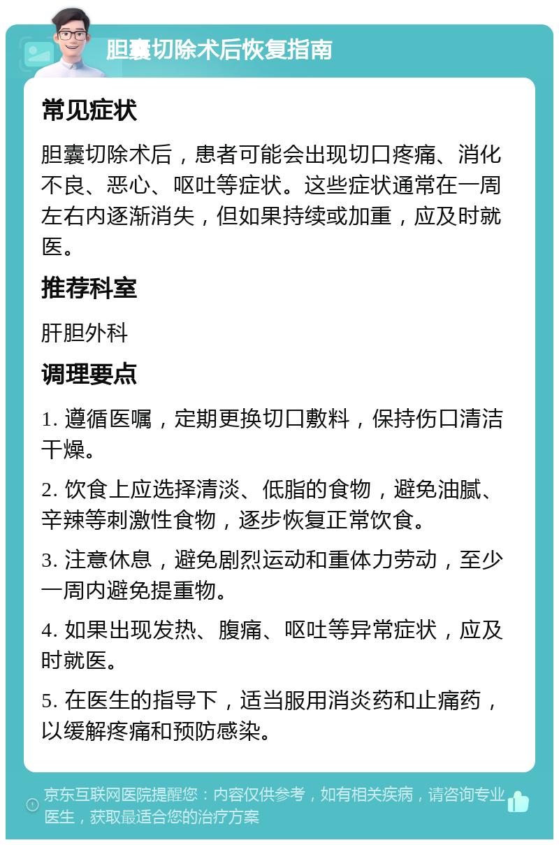 胆囊切除术后恢复指南 常见症状 胆囊切除术后，患者可能会出现切口疼痛、消化不良、恶心、呕吐等症状。这些症状通常在一周左右内逐渐消失，但如果持续或加重，应及时就医。 推荐科室 肝胆外科 调理要点 1. 遵循医嘱，定期更换切口敷料，保持伤口清洁干燥。 2. 饮食上应选择清淡、低脂的食物，避免油腻、辛辣等刺激性食物，逐步恢复正常饮食。 3. 注意休息，避免剧烈运动和重体力劳动，至少一周内避免提重物。 4. 如果出现发热、腹痛、呕吐等异常症状，应及时就医。 5. 在医生的指导下，适当服用消炎药和止痛药，以缓解疼痛和预防感染。