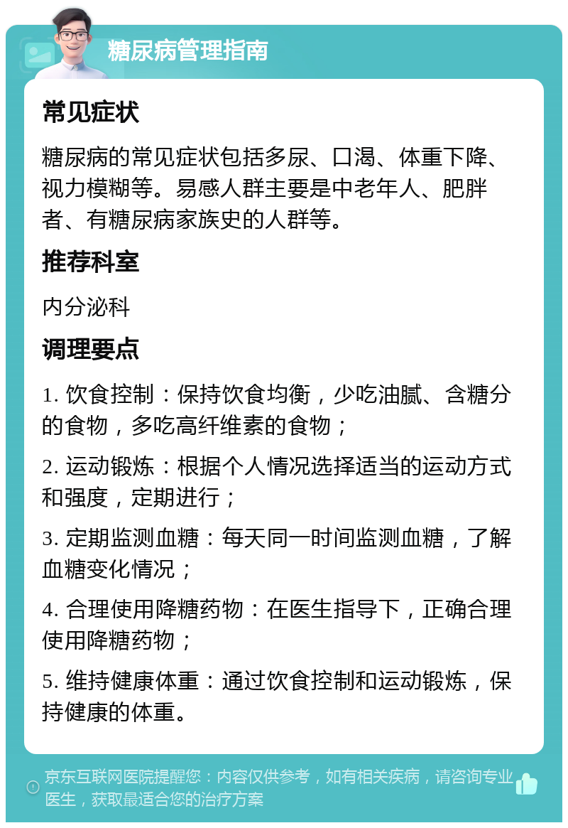 糖尿病管理指南 常见症状 糖尿病的常见症状包括多尿、口渴、体重下降、视力模糊等。易感人群主要是中老年人、肥胖者、有糖尿病家族史的人群等。 推荐科室 内分泌科 调理要点 1. 饮食控制：保持饮食均衡，少吃油腻、含糖分的食物，多吃高纤维素的食物； 2. 运动锻炼：根据个人情况选择适当的运动方式和强度，定期进行； 3. 定期监测血糖：每天同一时间监测血糖，了解血糖变化情况； 4. 合理使用降糖药物：在医生指导下，正确合理使用降糖药物； 5. 维持健康体重：通过饮食控制和运动锻炼，保持健康的体重。