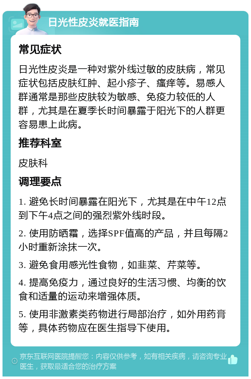 日光性皮炎就医指南 常见症状 日光性皮炎是一种对紫外线过敏的皮肤病，常见症状包括皮肤红肿、起小疹子、瘙痒等。易感人群通常是那些皮肤较为敏感、免疫力较低的人群，尤其是在夏季长时间暴露于阳光下的人群更容易患上此病。 推荐科室 皮肤科 调理要点 1. 避免长时间暴露在阳光下，尤其是在中午12点到下午4点之间的强烈紫外线时段。 2. 使用防晒霜，选择SPF值高的产品，并且每隔2小时重新涂抹一次。 3. 避免食用感光性食物，如韭菜、芹菜等。 4. 提高免疫力，通过良好的生活习惯、均衡的饮食和适量的运动来增强体质。 5. 使用非激素类药物进行局部治疗，如外用药膏等，具体药物应在医生指导下使用。