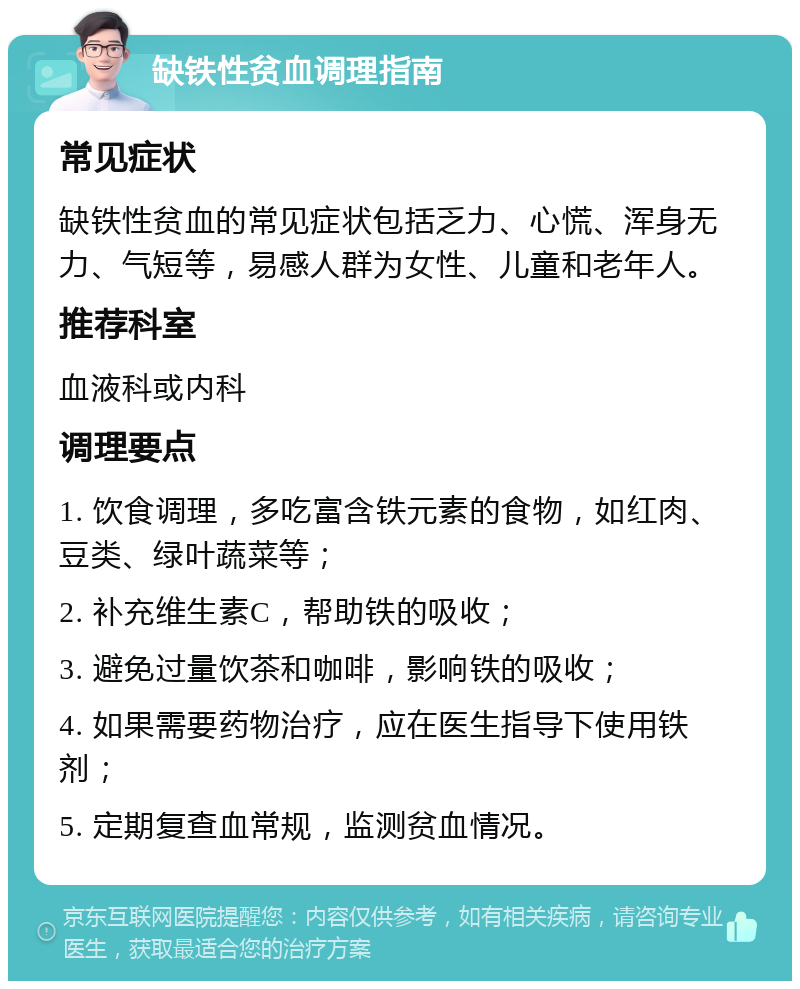 缺铁性贫血调理指南 常见症状 缺铁性贫血的常见症状包括乏力、心慌、浑身无力、气短等，易感人群为女性、儿童和老年人。 推荐科室 血液科或内科 调理要点 1. 饮食调理，多吃富含铁元素的食物，如红肉、豆类、绿叶蔬菜等； 2. 补充维生素C，帮助铁的吸收； 3. 避免过量饮茶和咖啡，影响铁的吸收； 4. 如果需要药物治疗，应在医生指导下使用铁剂； 5. 定期复查血常规，监测贫血情况。