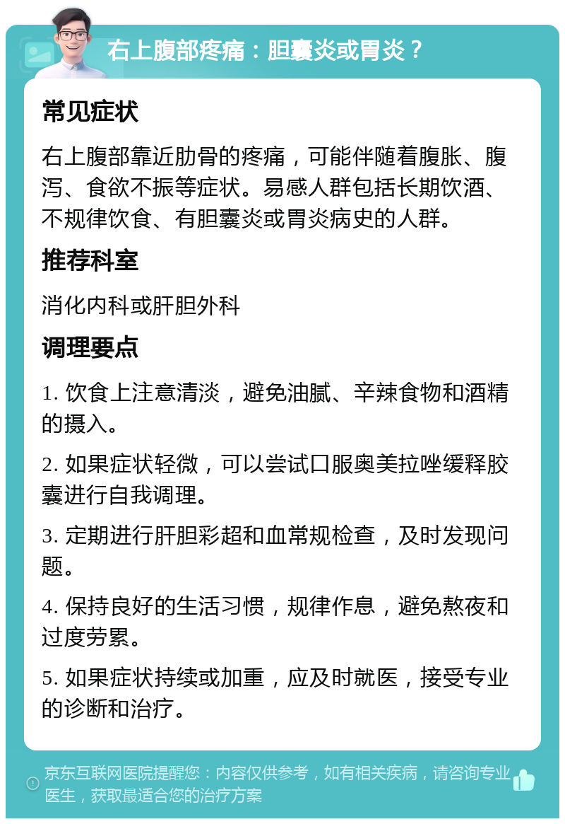 右上腹部疼痛：胆囊炎或胃炎？ 常见症状 右上腹部靠近肋骨的疼痛，可能伴随着腹胀、腹泻、食欲不振等症状。易感人群包括长期饮酒、不规律饮食、有胆囊炎或胃炎病史的人群。 推荐科室 消化内科或肝胆外科 调理要点 1. 饮食上注意清淡，避免油腻、辛辣食物和酒精的摄入。 2. 如果症状轻微，可以尝试口服奥美拉唑缓释胶囊进行自我调理。 3. 定期进行肝胆彩超和血常规检查，及时发现问题。 4. 保持良好的生活习惯，规律作息，避免熬夜和过度劳累。 5. 如果症状持续或加重，应及时就医，接受专业的诊断和治疗。