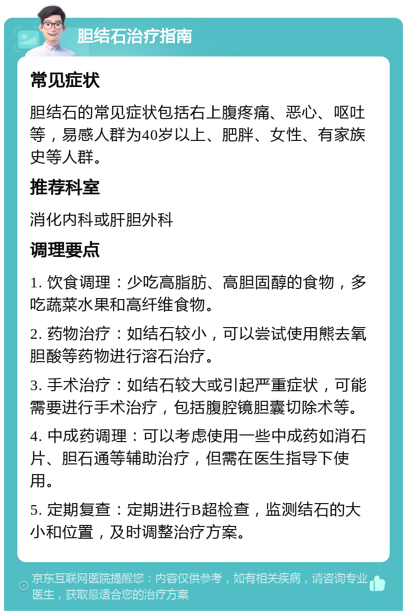 胆结石治疗指南 常见症状 胆结石的常见症状包括右上腹疼痛、恶心、呕吐等，易感人群为40岁以上、肥胖、女性、有家族史等人群。 推荐科室 消化内科或肝胆外科 调理要点 1. 饮食调理：少吃高脂肪、高胆固醇的食物，多吃蔬菜水果和高纤维食物。 2. 药物治疗：如结石较小，可以尝试使用熊去氧胆酸等药物进行溶石治疗。 3. 手术治疗：如结石较大或引起严重症状，可能需要进行手术治疗，包括腹腔镜胆囊切除术等。 4. 中成药调理：可以考虑使用一些中成药如消石片、胆石通等辅助治疗，但需在医生指导下使用。 5. 定期复查：定期进行B超检查，监测结石的大小和位置，及时调整治疗方案。