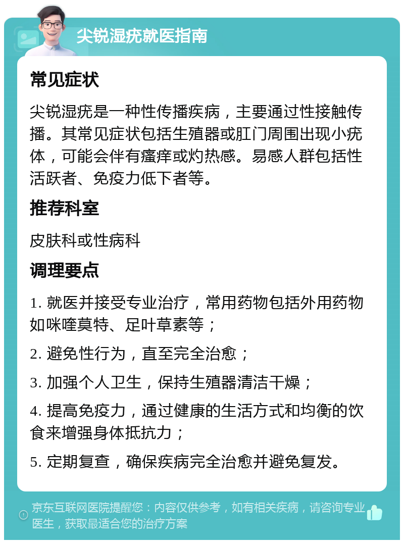 尖锐湿疣就医指南 常见症状 尖锐湿疣是一种性传播疾病，主要通过性接触传播。其常见症状包括生殖器或肛门周围出现小疣体，可能会伴有瘙痒或灼热感。易感人群包括性活跃者、免疫力低下者等。 推荐科室 皮肤科或性病科 调理要点 1. 就医并接受专业治疗，常用药物包括外用药物如咪喹莫特、足叶草素等； 2. 避免性行为，直至完全治愈； 3. 加强个人卫生，保持生殖器清洁干燥； 4. 提高免疫力，通过健康的生活方式和均衡的饮食来增强身体抵抗力； 5. 定期复查，确保疾病完全治愈并避免复发。