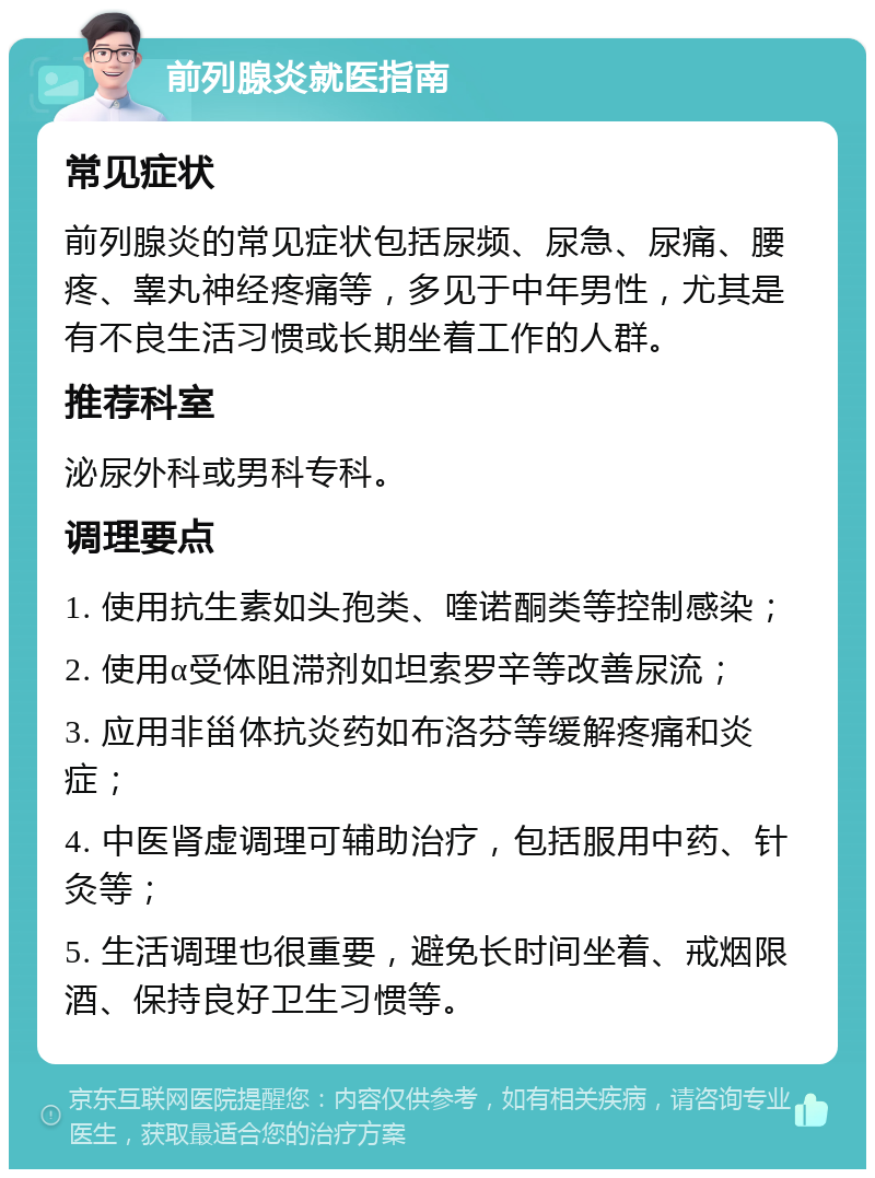 前列腺炎就医指南 常见症状 前列腺炎的常见症状包括尿频、尿急、尿痛、腰疼、睾丸神经疼痛等，多见于中年男性，尤其是有不良生活习惯或长期坐着工作的人群。 推荐科室 泌尿外科或男科专科。 调理要点 1. 使用抗生素如头孢类、喹诺酮类等控制感染； 2. 使用α受体阻滞剂如坦索罗辛等改善尿流； 3. 应用非甾体抗炎药如布洛芬等缓解疼痛和炎症； 4. 中医肾虚调理可辅助治疗，包括服用中药、针灸等； 5. 生活调理也很重要，避免长时间坐着、戒烟限酒、保持良好卫生习惯等。