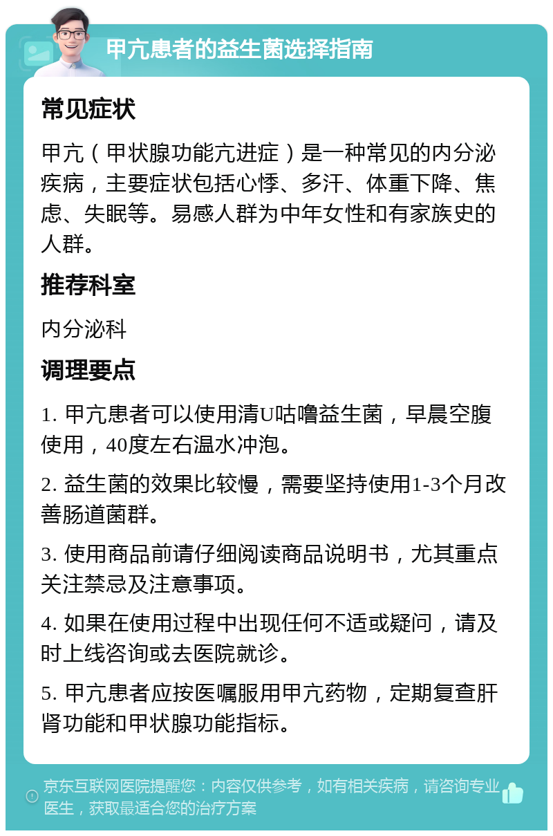 甲亢患者的益生菌选择指南 常见症状 甲亢（甲状腺功能亢进症）是一种常见的内分泌疾病，主要症状包括心悸、多汗、体重下降、焦虑、失眠等。易感人群为中年女性和有家族史的人群。 推荐科室 内分泌科 调理要点 1. 甲亢患者可以使用清U咕噜益生菌，早晨空腹使用，40度左右温水冲泡。 2. 益生菌的效果比较慢，需要坚持使用1-3个月改善肠道菌群。 3. 使用商品前请仔细阅读商品说明书，尤其重点关注禁忌及注意事项。 4. 如果在使用过程中出现任何不适或疑问，请及时上线咨询或去医院就诊。 5. 甲亢患者应按医嘱服用甲亢药物，定期复查肝肾功能和甲状腺功能指标。