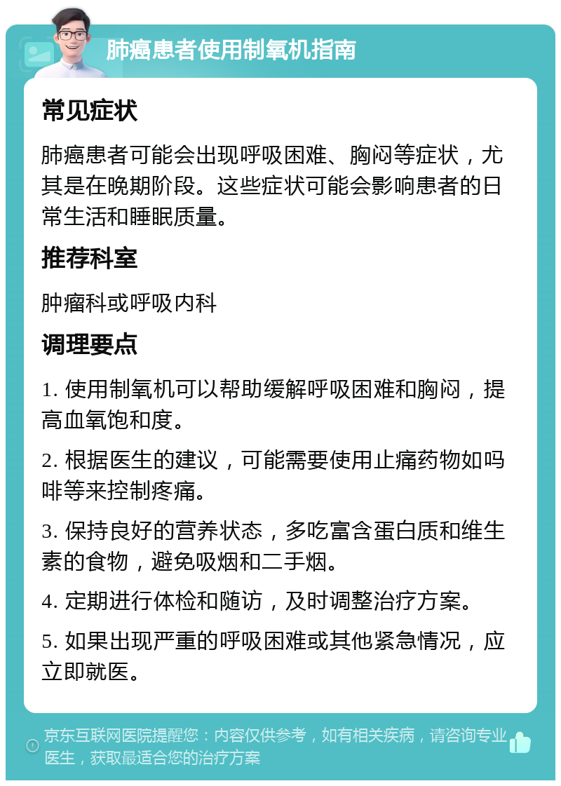 肺癌患者使用制氧机指南 常见症状 肺癌患者可能会出现呼吸困难、胸闷等症状，尤其是在晚期阶段。这些症状可能会影响患者的日常生活和睡眠质量。 推荐科室 肿瘤科或呼吸内科 调理要点 1. 使用制氧机可以帮助缓解呼吸困难和胸闷，提高血氧饱和度。 2. 根据医生的建议，可能需要使用止痛药物如吗啡等来控制疼痛。 3. 保持良好的营养状态，多吃富含蛋白质和维生素的食物，避免吸烟和二手烟。 4. 定期进行体检和随访，及时调整治疗方案。 5. 如果出现严重的呼吸困难或其他紧急情况，应立即就医。