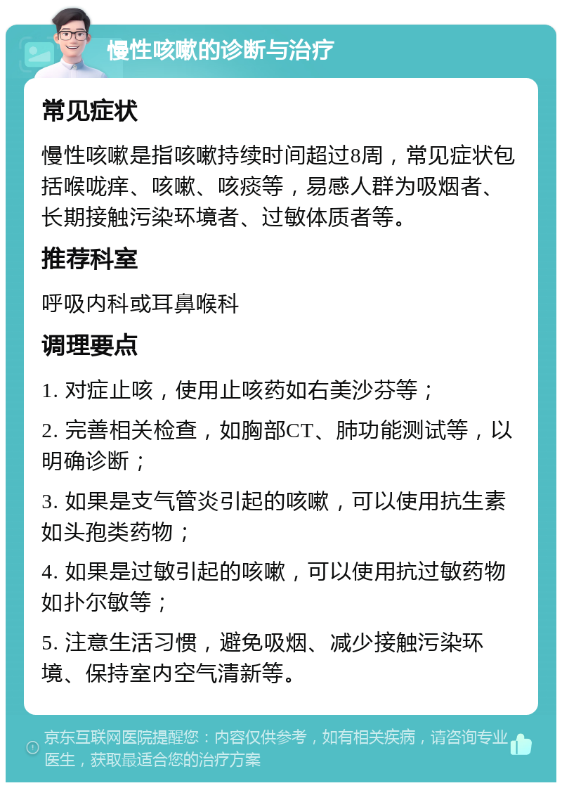 慢性咳嗽的诊断与治疗 常见症状 慢性咳嗽是指咳嗽持续时间超过8周，常见症状包括喉咙痒、咳嗽、咳痰等，易感人群为吸烟者、长期接触污染环境者、过敏体质者等。 推荐科室 呼吸内科或耳鼻喉科 调理要点 1. 对症止咳，使用止咳药如右美沙芬等； 2. 完善相关检查，如胸部CT、肺功能测试等，以明确诊断； 3. 如果是支气管炎引起的咳嗽，可以使用抗生素如头孢类药物； 4. 如果是过敏引起的咳嗽，可以使用抗过敏药物如扑尔敏等； 5. 注意生活习惯，避免吸烟、减少接触污染环境、保持室内空气清新等。