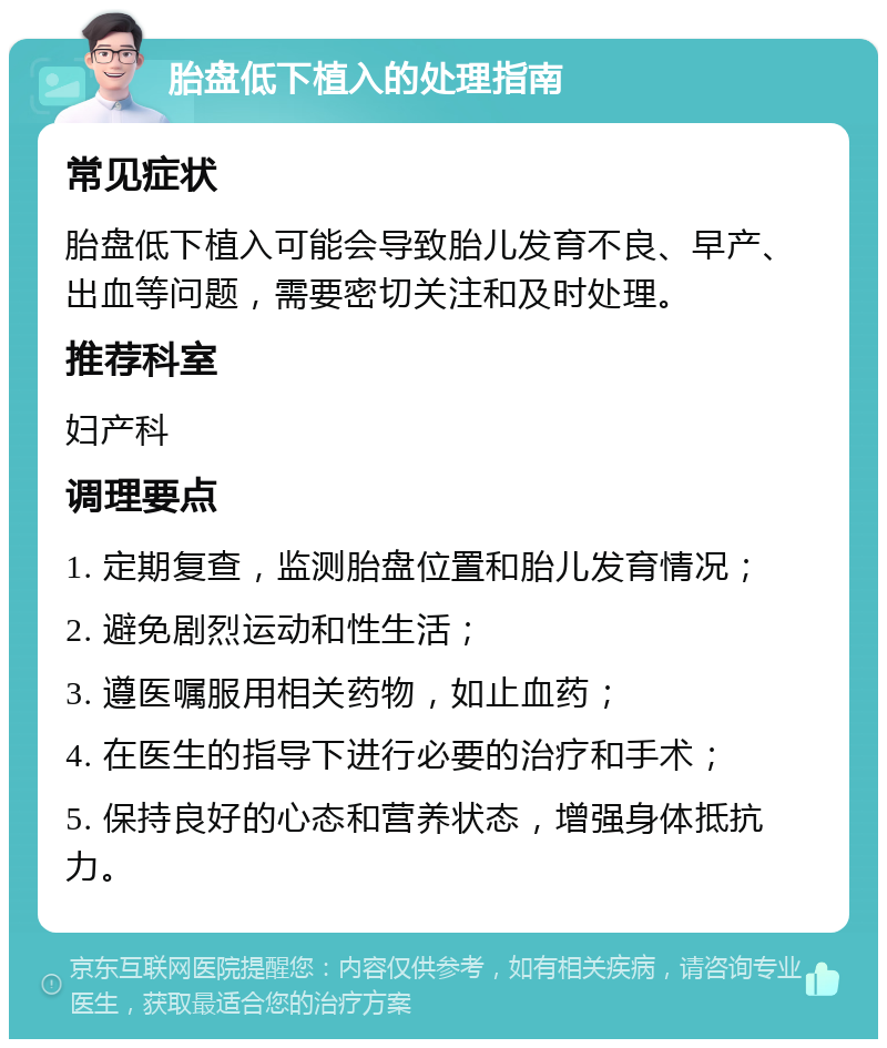 胎盘低下植入的处理指南 常见症状 胎盘低下植入可能会导致胎儿发育不良、早产、出血等问题，需要密切关注和及时处理。 推荐科室 妇产科 调理要点 1. 定期复查，监测胎盘位置和胎儿发育情况； 2. 避免剧烈运动和性生活； 3. 遵医嘱服用相关药物，如止血药； 4. 在医生的指导下进行必要的治疗和手术； 5. 保持良好的心态和营养状态，增强身体抵抗力。