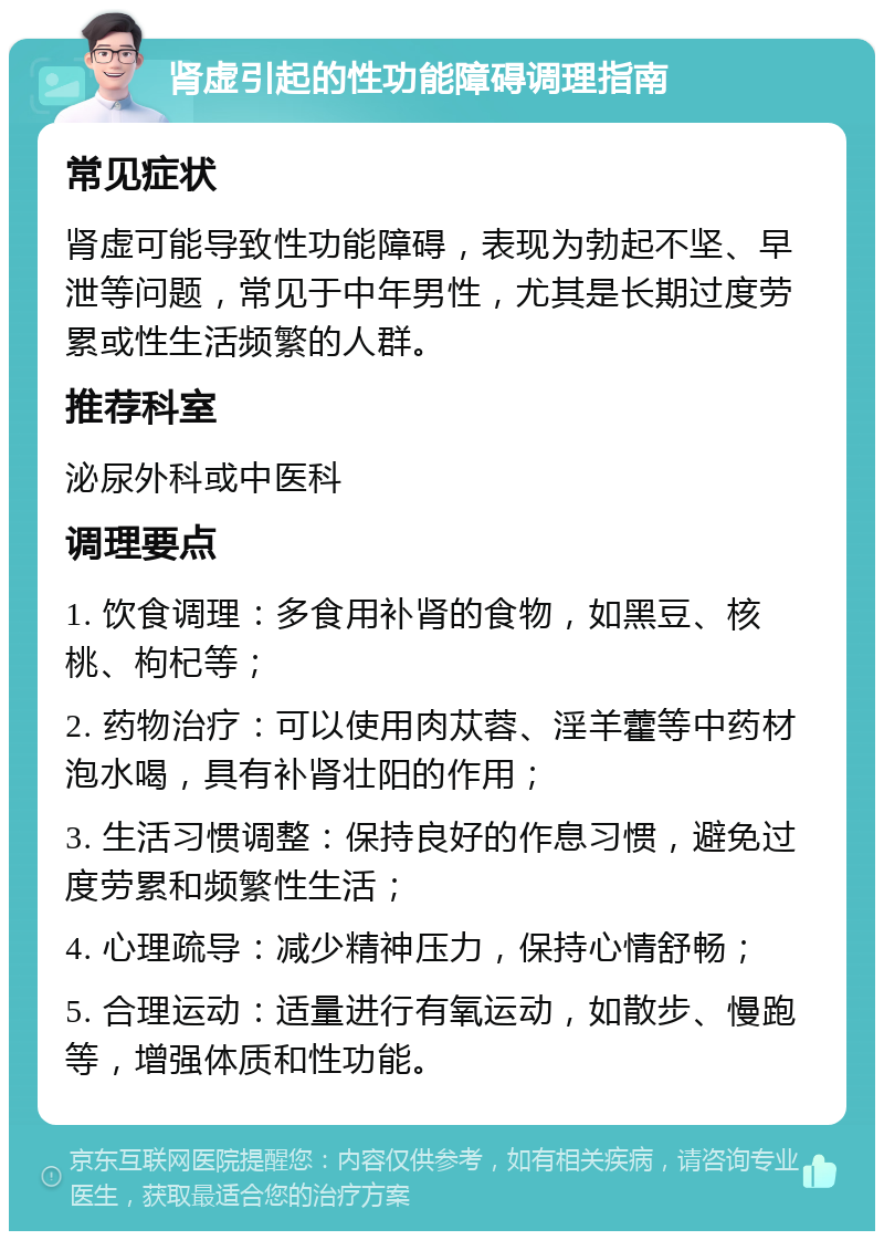 肾虚引起的性功能障碍调理指南 常见症状 肾虚可能导致性功能障碍，表现为勃起不坚、早泄等问题，常见于中年男性，尤其是长期过度劳累或性生活频繁的人群。 推荐科室 泌尿外科或中医科 调理要点 1. 饮食调理：多食用补肾的食物，如黑豆、核桃、枸杞等； 2. 药物治疗：可以使用肉苁蓉、淫羊藿等中药材泡水喝，具有补肾壮阳的作用； 3. 生活习惯调整：保持良好的作息习惯，避免过度劳累和频繁性生活； 4. 心理疏导：减少精神压力，保持心情舒畅； 5. 合理运动：适量进行有氧运动，如散步、慢跑等，增强体质和性功能。