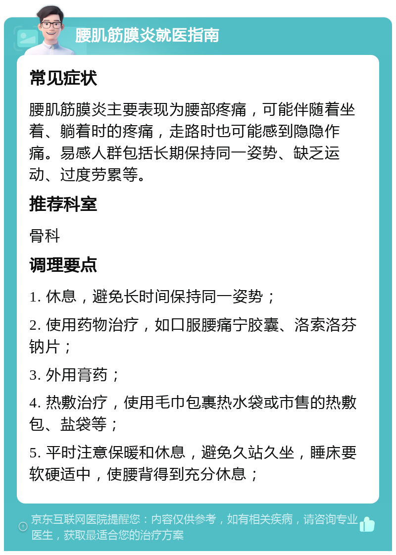 腰肌筋膜炎就医指南 常见症状 腰肌筋膜炎主要表现为腰部疼痛，可能伴随着坐着、躺着时的疼痛，走路时也可能感到隐隐作痛。易感人群包括长期保持同一姿势、缺乏运动、过度劳累等。 推荐科室 骨科 调理要点 1. 休息，避免长时间保持同一姿势； 2. 使用药物治疗，如口服腰痛宁胶囊、洛索洛芬钠片； 3. 外用膏药； 4. 热敷治疗，使用毛巾包裹热水袋或市售的热敷包、盐袋等； 5. 平时注意保暖和休息，避免久站久坐，睡床要软硬适中，使腰背得到充分休息；