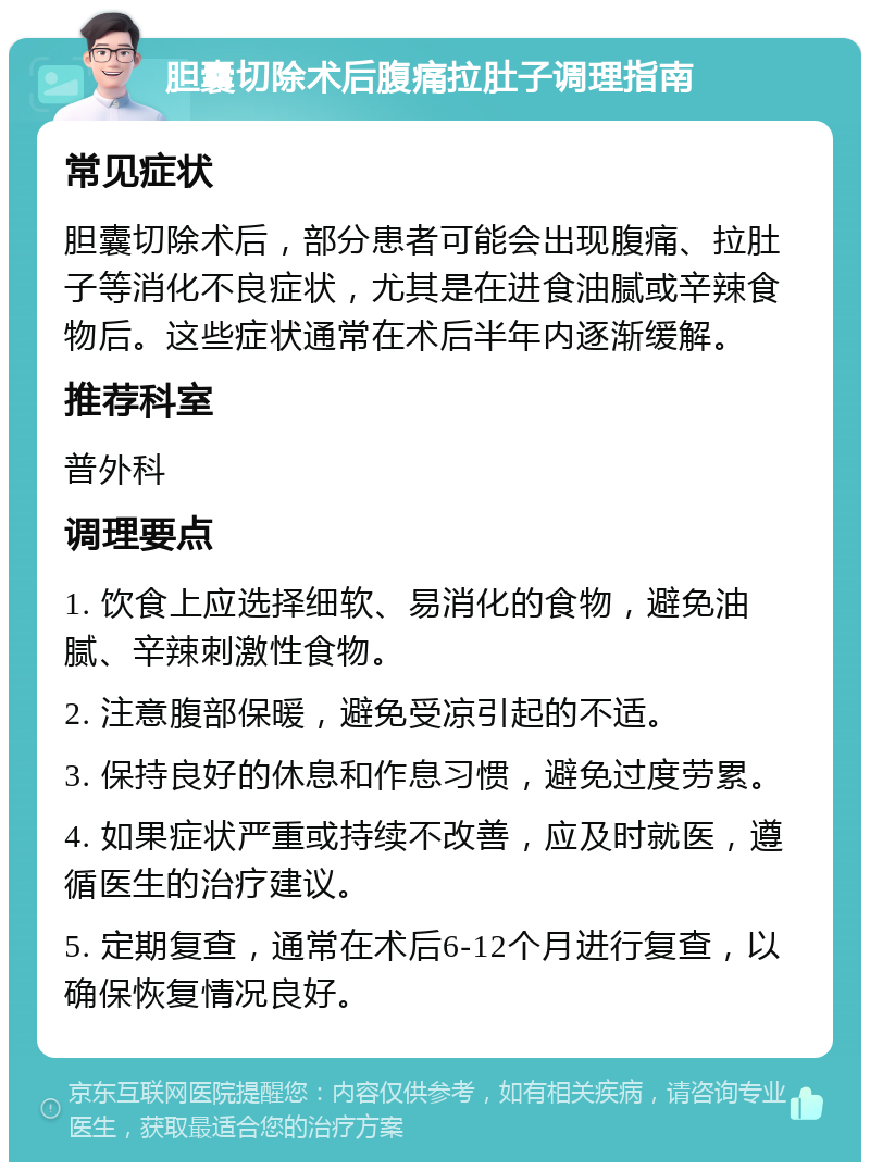 胆囊切除术后腹痛拉肚子调理指南 常见症状 胆囊切除术后，部分患者可能会出现腹痛、拉肚子等消化不良症状，尤其是在进食油腻或辛辣食物后。这些症状通常在术后半年内逐渐缓解。 推荐科室 普外科 调理要点 1. 饮食上应选择细软、易消化的食物，避免油腻、辛辣刺激性食物。 2. 注意腹部保暖，避免受凉引起的不适。 3. 保持良好的休息和作息习惯，避免过度劳累。 4. 如果症状严重或持续不改善，应及时就医，遵循医生的治疗建议。 5. 定期复查，通常在术后6-12个月进行复查，以确保恢复情况良好。